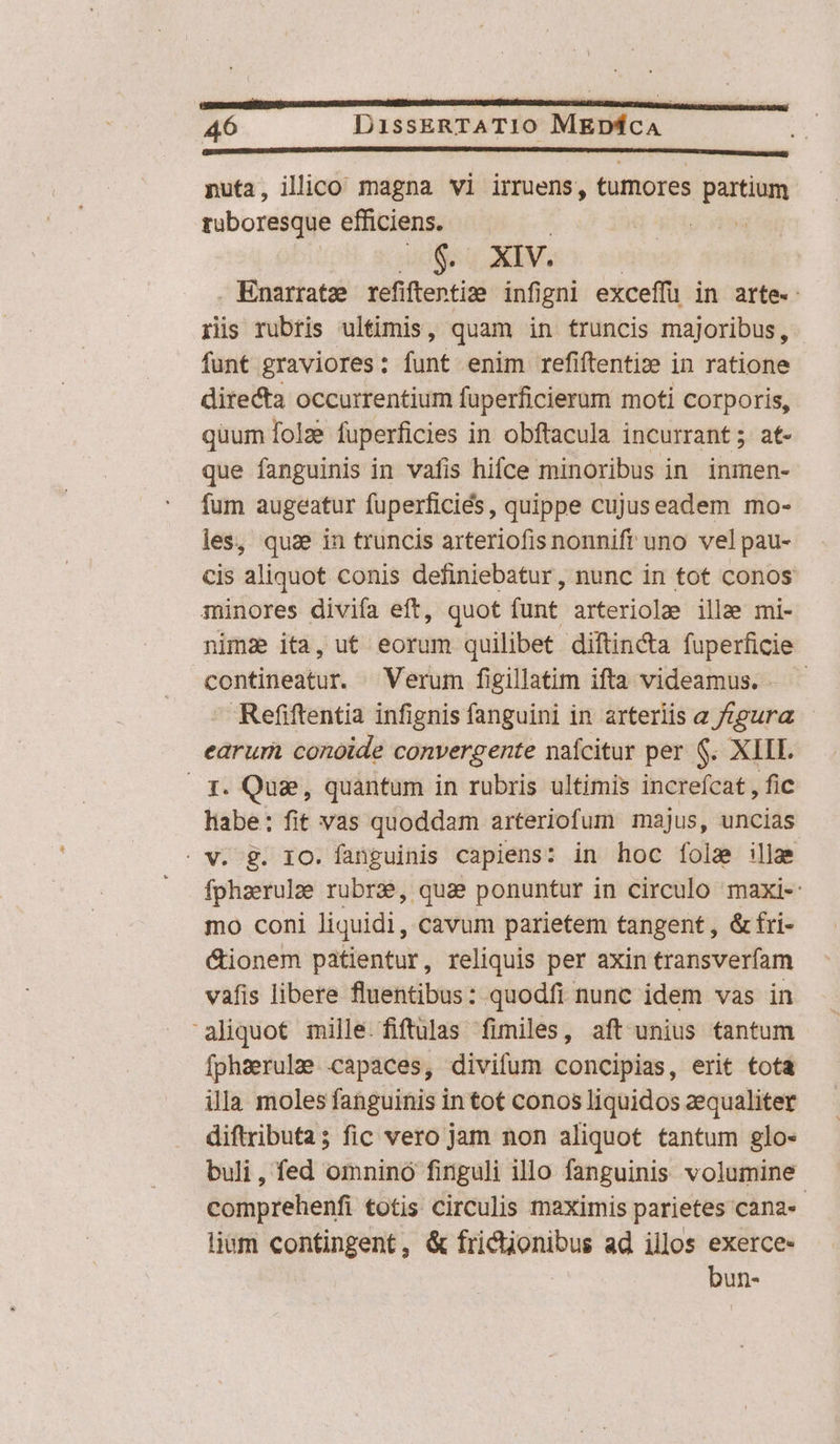 [ ommmmumucEmMEEEMEMMEEEEEEEEEMEEMEEEMEEEEMEEEEEMEEREEEERMED CD ODER DEED EE sS nuta, illico magna vi irruens, tumores partium ruboresque efficiens. | V9 ' 8$. XIV. | Enarrate refiftenti: infigni exceffü in arte. ris rubris ultimis, quam in fruncis majoribus ,. funt graviores: funt enim refiftentiz in ratione ditecta occurrentium fuperficierum moti corporis, quum folze fuperficies in obftacula incurrant; at- que fanguinis in vafis hifce minoribus in. inmen- fum augeatur fuperficiés, quippe cujuseadem mo- les, qua in truncis arteriofis nonnift uno vel pau- cis aliquot conis definiebatur, nunc in tot conos minores divifa eft, quot funt arteriolae illae mi- nima ita, ut eorum quilibet diftincta fuperficie contineatur. Verum figillatim ifta videamus. Refiftentia infignis fanguini in arteriis a /fgura - earum conoide convergente nafcitur per $. XIII. T. Quae, quantum in rubris ultimis increfcat , fic habe: fit vas quoddam arteriofum majus, uncias fphaerulze rubrae, quae ponuntur in circulo maxi- mo coni liquidi, cavum parietem tangent, &amp;fri- &amp;ionem patientur, reliquis per axin transverfam vafis libere fluentibus: quodfi nunc idem vas in aliquot mille.fiftulas fimiles, aft unius tantum fphaerulze capaces, divifum concipias, erit tota illa moles fanguinis in tot conos liquidos aequaliter diftributa; fic vero jam non aliquot tantum glo- buli, fed omnino finguli illo fanguinis volumine comprehenfi totis circulis maximis parietes cana«- lium contingent, &amp; tricuionibus ad illos exerce. bun-