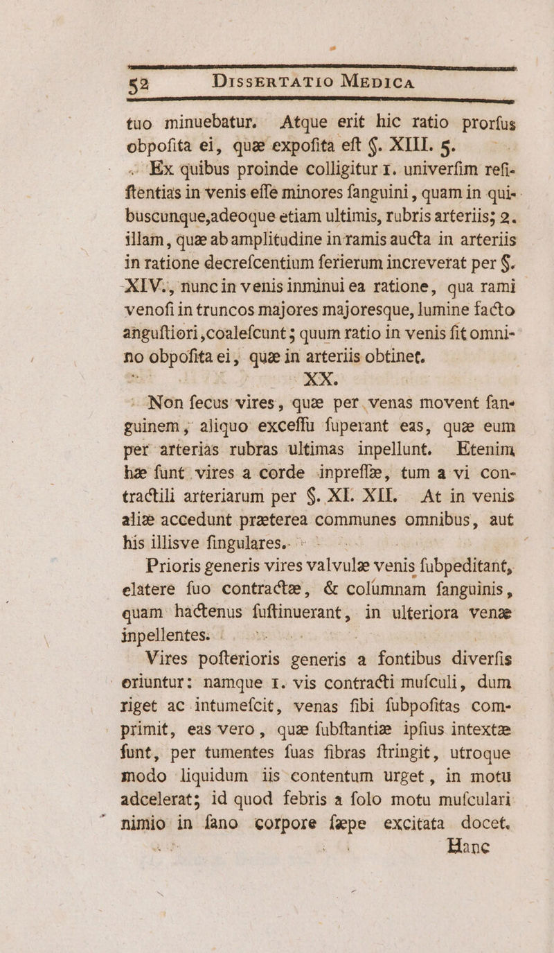 Ll 52 DissERTATIO MEDICA sis EUPEEREDUREREPRIAPRRRN RUE RIPE EUU UNUM OE tuo minuebatur Atque erit hic ratio prorfus obpofita ei, quae expofita eft $. XIII. s. OEx quibus proinde colligitur 1. univerfim refi- fsntias in venis effe minores fanguini , quam in qui-- buscunque,adeoque etiam ultimis, rubris arteriis; 2. illam, quae abamplitudine in ramis aucta in arteriis in ratione decrefcentium ferierum increverat per $. XIV., nuncin venisinminuiea ratione, qua rami venofi in truncos majores majoresque, lumine facto anguftiori,coalefcunt ; quum ratio in venis fit omni- no obpofitaei, quae in arteriis obtinet. - Non fecus vires, quae per venas movent fan- guinem ,' aliquo exceffu fuperant eas, quz eum per arterias rubras ultimas inpellunt. Etenim hae funt vires a corde inprefle, tum a vi con- tractili arteriarum per $. XL. XII. | At in venis ali: accedunt Lco communes omnibus, auf his illisve fingulares.. : | | Prioris generis vires valvulz venis fubpelditant; elatere fuo contracte, &amp; colümnam fanguinis , quam hactenus fuftinuerant, in ulteriora. venae inpellentes. . : Vires pofterioris generis a fntibus diverfis eriuntur: namque r. vis contracti muículi, dum riget ac intumeícit, venas fibi fubpofitas com- primit, eas vero, quz fubftantim ipfius intextze funt, per tumentes fuas fibras flringit, utroque modo liquidum iis contentum urget, in motu adcelerat; id quod febris à folo motu mufculari nimio in fano corpore fepe excitata docet. AE Hanc