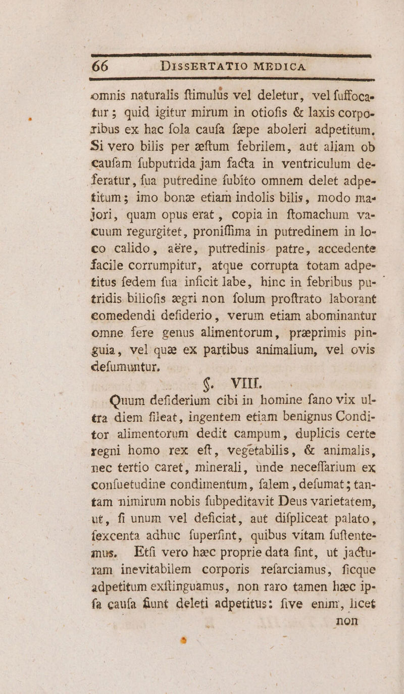 [o ————— omnis naturalis ftimulus vel deletur, vel fuffoca- tur; quid igitur mirum in otiofis &amp; laxis corpo- ribus ex hac fola caufa fzepe aboleri adpetitum, Si vero bilis per zeftum febrilem, aut aliam ob caufam fubputrida jam facta in ventriculum de- feratur, fua putredine fubito omnem delet adpe- titum; imo bonz etiam indolis bilis, modo ma« jori, quam opus erat, copiain ftomachum va- cuum regurgitet, proniffima in putredinem in lo- co calido, aére, putredinis. patre, accedente facile corrumpitur, atque corrupta totam adpe- titus fedem fua inficit labe, hinc in febribus pu- tridis biliofis segri non folum proftrato laborant comedendi defiderio, verum etiam abominantur omne fere genus alimentorum, praeprimis pin- guia, vel qua ex partibus animalium, vel ovis defumuntur, | ac Suo MIL ; Quum defiderium cibi in homine fano vix ul- tra diem fileat, ingentem etiam benignus Condi- tor alimentorum dedit campum, duplicis certe regni homo rex eft, vegetabilis, &amp; animalis, nec tertio caret, minerali, unde neceffarium ex confuetudine condimentum, falem , defumat5 tan- tam nimirum nobis fubpeditavit Deus varietatem, ut, fi unum vel deficiat, aut difpliceat palato, fexcenta adhuc fuperfüint, quibus vitam fuftente- ins, Etíü vero hzc proprie data fint, ut jactu- ram inevitabilem corporis refarciamus, ficque adpetitum exflinguamus, non raro tamen haec ip- fa caufa funt deleti adpetitus: five enim, licet non