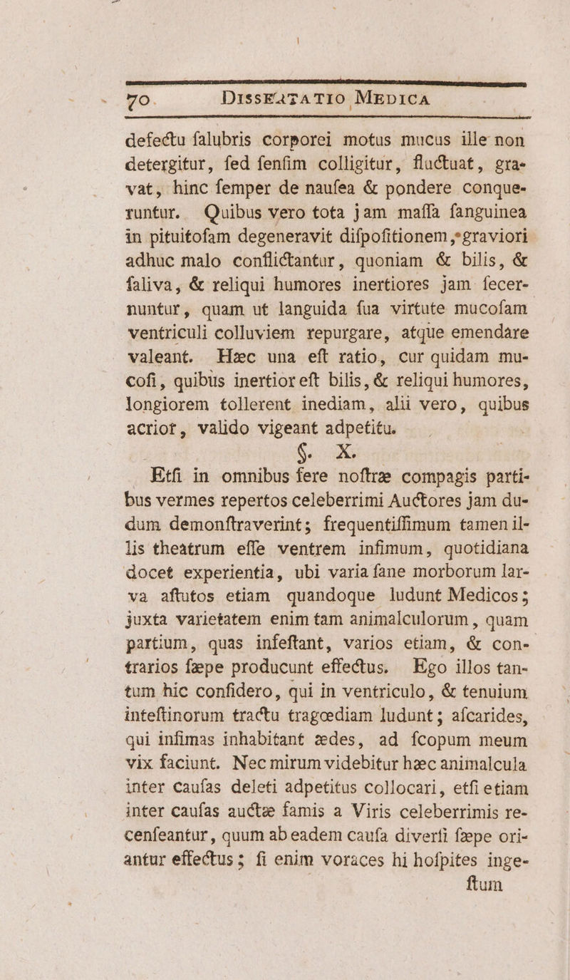 Chl use zara S UA ES RUIT vip OOLUZURS SQCHLURIGGU ADS SO EDS ANUBUIUQ NET AZ GEMSE ODRFENMROS a SrQ toC eec aBa Rt) Vo. DissEa?ATIO MED1ICA defectu falubris corporei motus mucus ille non detergitur, fed fenfim colligitur, fluctuat, gra- vat, hinc femper de naufea &amp; pondere conque- runtur. — Quibus vero tota jam maíla fanguinea in pituitofam degeneravit difpofitionem graviori adhuc malo conflictantur, quoniam &amp; bilis, &amp; faliva, &amp; reliqui humores inertiores jam. fecer- nuntur, quam ut languida fua virtute mucofam ventriculi colluviem repurgare, atque emendare valeant. Hzc una eft ratio, cur quidam mu- Cofi, quibus inertior eft bilis, &amp; reliqui humores, longiorem tollerent inediam, alii vero, quibus acriot, valido vigeant adpetitu. Me Etfi in omnibus fere noftre compagis parti- bus vermes repertos celeberrimi Auctores jam du- dum demonftraverint; frequentiffimum tamen il- lis theatrum effe ventrem infimum, quotidiana docet experientia, ubi varia fane morborum lar- và aftutos etiam quandoque ludunt Medicos; juxta varietatem enim tam animalculorum , quam partium, quas infeftrant, varios etiam, &amp; con- trarios fepe producunt effectus, — Ego illos tan- tum hic confidero, qui in ventriculo, &amp; tenuium inteftinorum tractu tragoediam ludunt; afcarides, qui infimas inhabitant zedes, ad ícopum meum vix faciunt. Nec mirum videbitur hzec animalcula inter caufas deleti adpetitus collocari, etfi etiam inter caufas auctze famis a Viris celeberrimis re- cenfeantur, quum ab eadem caufa diverfi fzepe ori- antur effectus; fi enim voraces hi hofpites inge- ftum