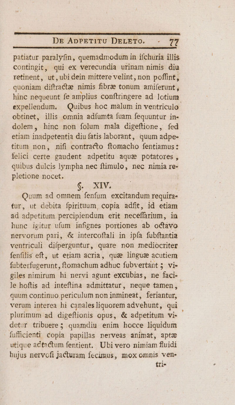 —————————————————————— | DE ApPETITU DELETO. -. 77 patiatur paralyfin, quemadmodum in ifchuria illis. contingit, qui ex verecundia urinam nimis diu retinent, ut, ubi dein mittere velint, non poffint, quoniam diftractae nimis fibrze tonum amiferunt , hinc nequeunt fe amplius conftringere ad lotium expellendum. — Quibus hoc malum in ventriculo obtinet, illis omnia adíumta fuam fequuntur in- dolem, hinc non folum mala digeftione, fed etiam inddgétenfia diu fatis laborant, quum adpe- titum non, nifi contracto llamatho fentiamus : felici certe gaudent adpetitu aqu: potatores , quibus dulcis lympha nec ftimulo, nec nimia re- pletione nocet. $. XIV. Quum ad omnem fenfum excitandum requira- tur, ut debita fpirituum, copia adfit, id etiam ad adpetitum percipiendum erit neceffrium, in hunc igitur ufum infignes portiones ab odtávo nervorum pari, &amp; intercoftali in ipfa fubftantia ventriculi difperguntur, quare non mediocriter fenfilis eft, ut etiam acria, quz lingua acutiem fubterfugerunt, ftomachum adhuc fubvertant 5 vi- giles nimirum hi nervi agunt excubias, ne faci- le hoftis ad inteftinà admittatur, neque tamen, quum continuo periculum non inmineat, feriantur, verum interea hi canales liquorem advehunt, qui plurimum ad digeftionis opus, &amp; adpetitum vi- detwr tribuere; quamdiu enim hocce liquidum Ífufficienti Copia papillas nerveas animat, aptz utique actactum fentient.. Ubi vero nimiam fluidi hujus nervofi Jacturam fecimus, mox omnis ven- fri