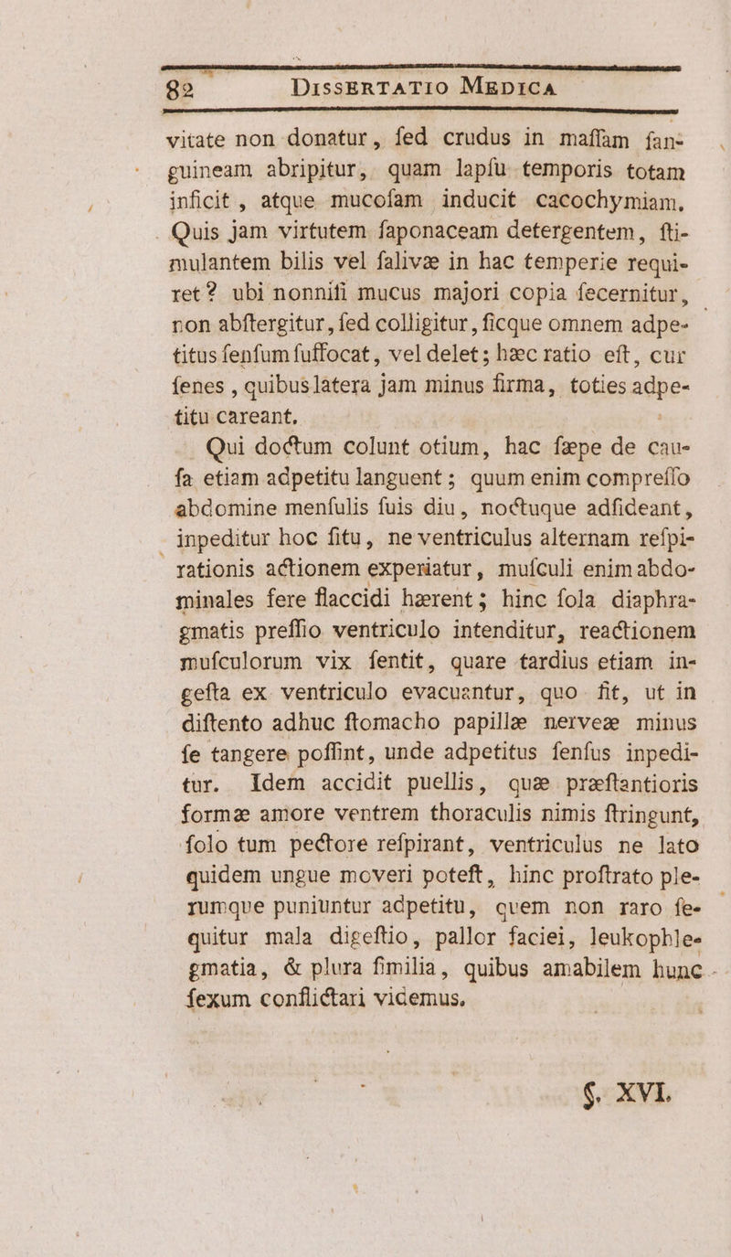 vitate non donatur, fed crudus in maffam (an- guineam abripitur, quam lapíu temporis totam inficit , atque mucofam inducit cacochymiam. . Quis jam virtutem faponaceam detergentem, fti- mulantem bilis vel falivae in hac temperie requi- ret? ubi nonnifi mucus majori copia fecernitur, ron abftergitur, fed colligitur, ficque omnem adpe- | titus fenfum fuffocat , vel delet; hzc ratio eft, cur fenes, quibus latera j jam minus firma, toties adpe- titu careant. Qui doctum colunt otium, hac faepe de cau- fa etiam adpetitulanguent; quum enim compreífo abdomine meníulis fuis diu, noctuque adfideant, inpeditur hoc fitu, ne ventriculus alternam refpi- rationis actionem expewatur, mufculi enim abdo- minales fere flaccidi haerent ; hinc fola. diaphra- gmatis preffio ventriculo intenditur, reactionem mufculorum vix fentit, quare tardius etiam in- gefta ex. ventriculo evacuantur, quo fif, ut in diftento adhuc ftomacho papilla nerves minus íe tangere poffint, unde adpetitus fenfus inpedi- tur. Idem accidit puellis, qua praftantioris forma amore ventrem thoraculis nimis ftringunt, folo tum pectore refpirant, ventriculus ne lato quidem ungue moveri poteft, hinc proftrato ple- rumque puniuntur adpetitu, cvem non raro fe- quitur maja digeftio, pallor faciei, leukopble- gmatia, &amp; plura fimilia, quibus amabilem hunc - fexum conflictari vicemus, $. XVI.