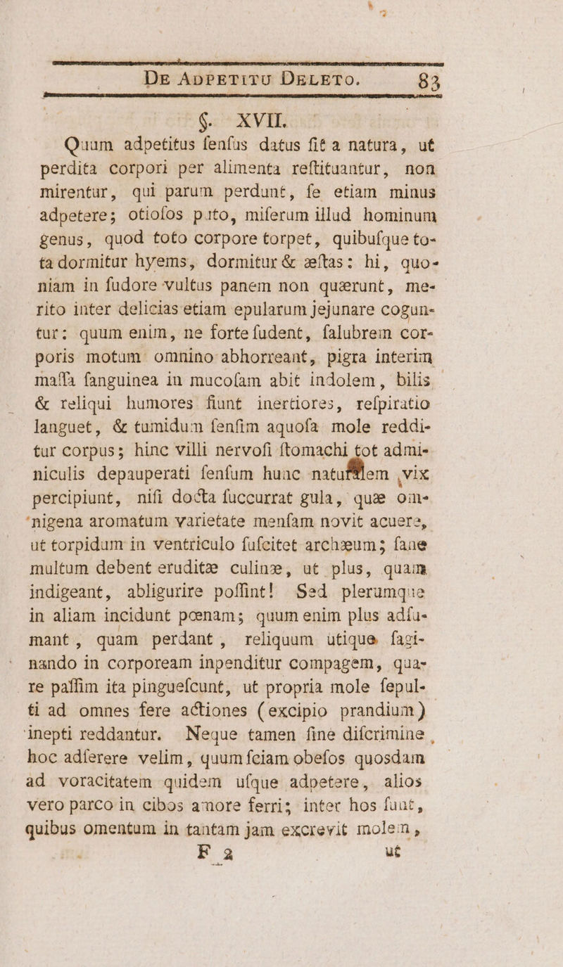 6. XVII. Quum adpetitus fenfus datus fit a natura, ut perdita corpori per alimenta reftituantur, non mirentur, qui parum perdunt, fe etiam minus adpetere; otioíos pito, miferum illud hominum genus, quod toto corpore torpet, quibufque to- ta dormitur hyems, dormitur &amp; stas: hi, quo- niam in fudore vultus panem non quaerunt, me- rito inter delicias etiam epularum jejunare cogun- tur; quum enun, ne fortefudent, falubrem cor- poris motum omnino abhorreant, pigra interim maffa fanguinea in muco(íam abit indolem, bilis - &amp; reliqui humores fiunt inerüores, refpiratio languet, &amp; tumidum fenfim aquofa mole reddi- tur corpus; hinc villi nervofi ftomachi tot admi- niculis depauperati fenfum huuc natufltem VIX percipiunt, nifi docta fuccurrat gula,: quae ou 'nigena aromatum varietate meníam novit acuere, ut torpidum in ventriculo fufcitet archxeum 5; fane multum debent eruditz culine, ut plus, quam indigeant, abligurire poffint! Sed plerumque in aliam incidunt pcenam; quum enim plus adía- mant, quam perdant, reliquum utique fagi- nando in corpoream inpenditur compagem, qua- re paffim ita pinguefcunt, ut propria mole fepul- ti ad omnes fere actiones (excipio prandium) | inepti reddantur. Neque tamen (ine difcrimine , hoc adferere velim, quum fciam obefos quosdam ad voracitatem quidem ufque adpetere, alios vero parco in cibos amore ferri; inter hos fuat, quibus omentum in tantam jam excrevit molem, F 3 ui