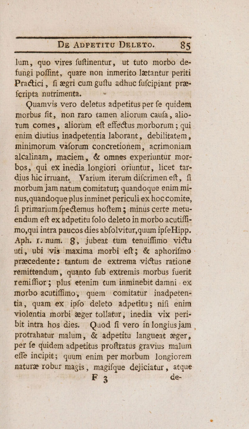 lum, quo vires fuftinentur, ut tuto morbo de- fungi poffint, quare non inmerito laetantur periti Practici, fi zegri cum guftu adhuc fufcipiant pre- fcripta nutrimenta. - Quamvis vero deletus adpetitus per fe quidem morbus fit, non raro iamen aliorum caufa , alio- tum comes, aliorum eft effectus morborum ; qui enim diutius inadpetentia laborant, debilitatem, minimorum vaforum concretionem, acrimoniam alcalinam, maciem, &amp; omnes experiuntur mor- bos, qui ex inedia. Jongidri oriuntur, licet tar- dius hicirruanf. Varium iterum difcrimen elt. d morbum jam natum comitatur; quandoque enim mi- nus,quandoque plus inminet periculi ex hoccomite, fi primarium. Ípectemus hoftem 5 minus certe metu- endum eft ex adpetitu folo deleta] in morbo acutiffi- mo,qui intra paucos dies abfolvitur,quum ipfeHipp. Aph. r.num. 8, jubeat tum tenuiffimo victu uti, ubi 'vis maxima morbi eft; &amp; aphorifmo - pracedente: tantum de extrema victus ratione remittendum, quanto fub extremis morbus fuerit remiffior; plus etenim tum inminebit damni . ex morbo acutiffimo, quem comitatur inadpeten- tia, quam ex ipfo deleto adpetitu; nifi enim violentia morbi zeger tollatur, inedia vix peri- bit intra hos dies. Quod fi vero in longius jam , protrahatur malum, &amp; adpetitu langueat zger, per fe quidem sdpetitiis proftratus gravius malum effe incipit quum enim per morbum longiorem nature robur magis, magifque dejiciatur, atque