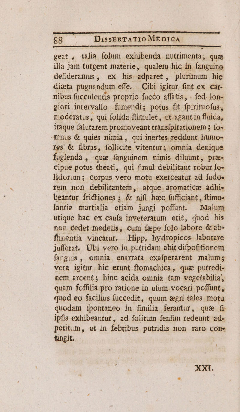 geat , talia folum exhibenda nutrimenti, quas illa jam turgent materie, qualem hic in fanguine defideramus , ex his adparet, plurimum hic dizfa pugnandum effe. — Cibi igitur fint ex car- nibus fucculentis proprio fucco affatis, fed. lon- giori intervallo fumendi; potus fit fpirituofus, moderatus , qui folida ftimulet, ut agant in fluida, itaque falutarem promoveant transfpirationem 5 fo-. -mnus &amp; quies nimia, qui inertes reddunt humo- res &amp; fibras, íollicite vitentur; omnia denique fugienda , quae fanguinem mimis diluunt, pre cipue potus theati, qui fimul debilitant robur fo- lidorum; corpus vero motu exerceatur ad fudoe rem non debilitantem,. atque aromaticz adhi- beantur frictiones ; &amp; nifi hzc fufficiant, ftimu- lantia martialia etiam jungi poffunt. Malum ütique hac ex caufa inveteratum erit, quod his non cedet medelis, cum fzpe folo labore &amp; ab- finentia vincatur. Hipp. hydropicos laborare juflerat. Ubi vero ín putridam abit difpofitionem fanguis , omnia enarrata exaíperarent malum; verà igitur hic erunt ftomachica, qu&amp; putredi- aem arcent; hinc acida omnia tam vegetabilia, quam foffilia pro ratione in ufum vocari poffunt, quod eo facilius fuccedit, quum zgri tales motu quodam ípontaneo in fimilia ferantur, qua fr ipfis exhibeantur, ad folitum fenfim redeunt ad-- petitum, ut in febribus putridis non raro con» tingit. XXI.