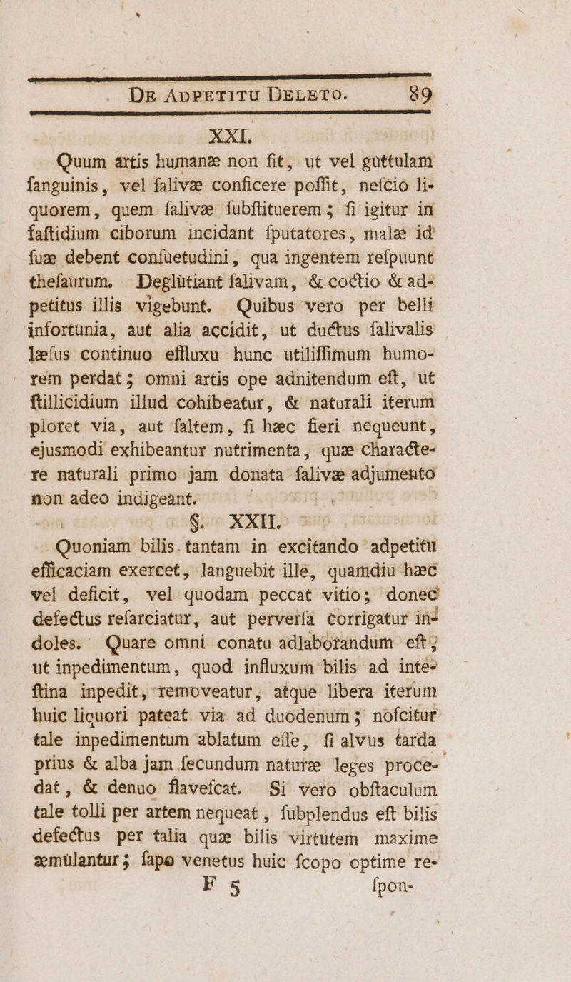 XXI. | Quum artis humanz non fit, ut vel — fanguinis, vel falivae conficere: poffit, neício li- quorem, quem íalivae fubftituerem 5 fi igitur in faftidium ciborum incidant (sriüctidmés; male id fuz; debent coníüetudini, qua ingentem reípuunt thefaurum, | Deglütiant falivam, &amp; coctio &amp; ad- petitus illis. vigebunt. Quibus vero per belli infortunia, aut alia accidit, ut ductus falivalis leíus continuo effluxu hunc utiliff(num humo- . rem perdat; omni artis ope adnitendum eft, ut füllicidium illud cohibeatur, &amp; naturali iterum ploret via, aut faltem, fi hzec fieri nequeunt, ejusmodi exhibeantur nutrimenta, quae characte- re naturali primo jam donata falivae — non adeo indigeant. $11. $. XXII. | -Quoniaiti bilis. tantam in exetiisido adpetitu efficaciam exercet, languebit ille, quamdiu haec vel deficit, vel quodam peccat vitio; dont defectus refarciatur, aut pervería corrigatur in- doles. Quare omni conatu adlaborandum eft; ut inpedimentum, quod influxum bilis ad indo fina inpedit, removeatur, atque libera iterum huiclicuori pateat viz ad duodenum; nofícitur tale inpedimentum ablatum eífe, fialvus tarda prius &amp; alba jam fecundum nature leges proce- dat, &amp; denuo flavefcat. Si vero obftaculum tale tolli per artem nequeat , fubplendus eft bilis defectus per talia qua bilis virtüitem maxime zmulantur; fape venetus huic fcopo optime re- F 5 Ífpon-