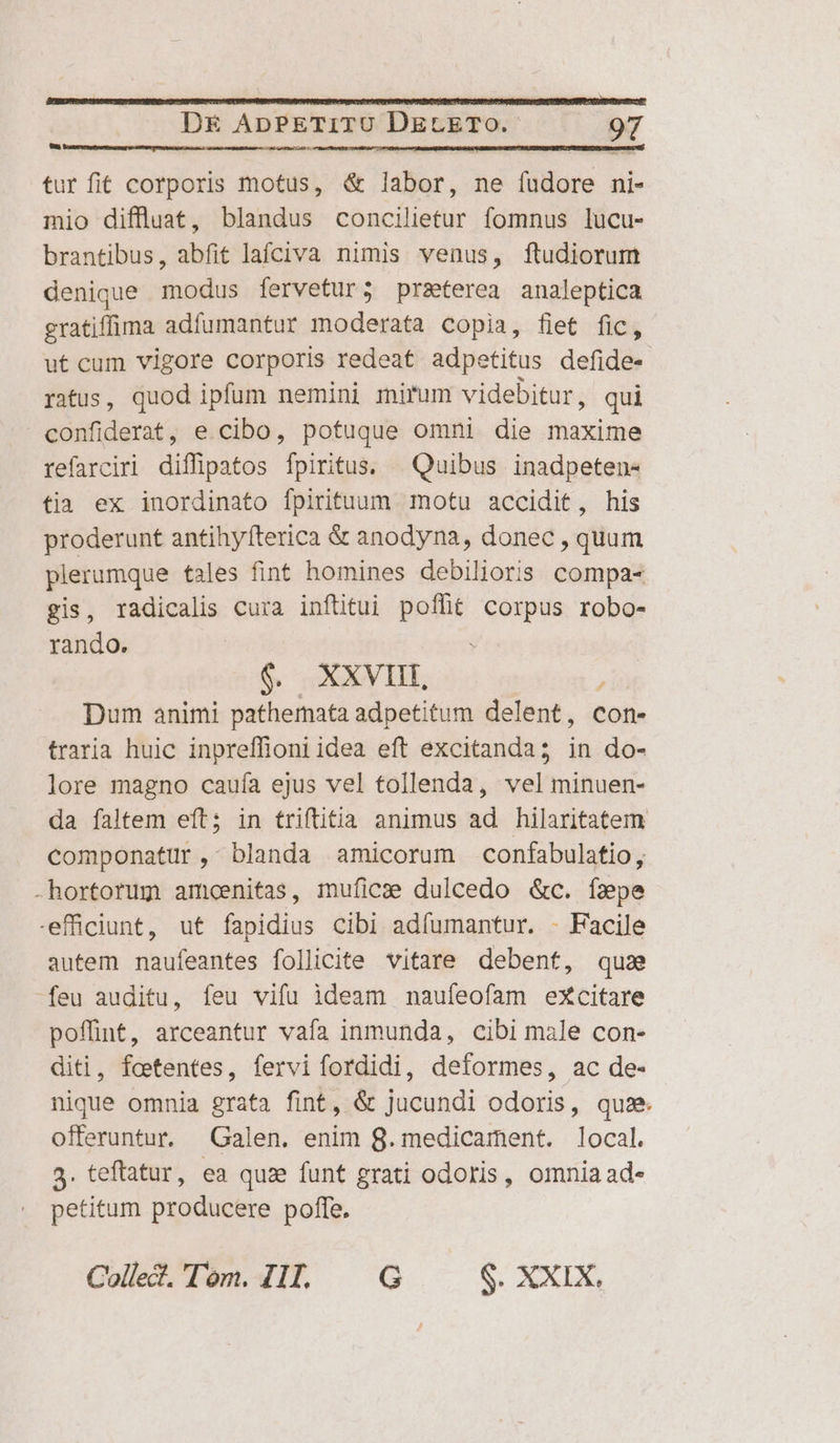 LI ?- tur fit corporis motus, &amp; labor, ne fudore ni- mio diffluat, blandus concilietur fomnus lucu- brantibus, abfit lafciva nimis venus, ftudiorum denique modus fervetur; praterea analeptica gratiffima adíumantur moderata copia, fiet fic, ut cum vigore corporis redeat adpetitus defide- ratus, quod ipfum nemini mirum videbitur, qui confiderat, e cibo, potuque omni die maxime refarciri diffipatos fpiritus. ^ Quibus inadpeten« tia ex inordinato fpirituum motu accidit, his proderunt antihy(terica &amp; anodyna, donec , quum plerumque tales fint homines debilioris. compa- gis, radicalis cura inftitui poflit corpus robo- rando. : $. XXVIII, Dum animi pathemata adpetitum delent, con- traria huic inpreffioni idea eft excitanda; in do- lore magno cauía ejus vel tollenda, vel minuen- da faltem eft; in triftit&amp;a animus ad hilaritatem componatür, blanda amicorum confabulatio, -hortorum amcoenitas, mufíics dulcedo &amp;c. fzpe efficiunt, ut fapidius cibi adfumantur. - Facile autem naufeantes follicite vitare debent, quz feu auditu, feu vifu ideam naufeofam excitare poffint, arceantur vafa inmunda, cibi male con- diti, fctentes, fervi fordidi, deformes, ac de- nique omnia grata fint, &amp; jucundi odoris, quse. offeruntur. Galen. enim 8. medicament. local. 3. teftatur, ea quie funt grati odoris, omnia ad- petitum producere poffe. Colle?. Tom. IIl. |. G $. XXIX,