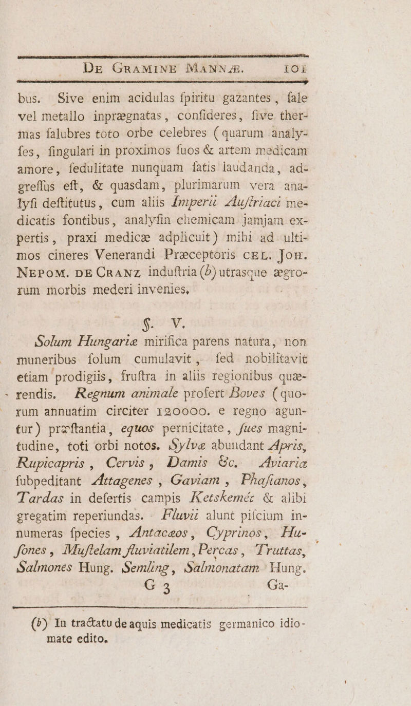 bus. Sive enim acidulas fpiritu gazantes, fale vel metallo inprzgnatas, confideres, five thet- mas falubres toto orbe celebres ( quarum .analy- fes, fingulari in proximos fuos &amp; artem medicam illios fedulitate nunquam [atis laudanda, ad- greffus eft, &amp; quasdam, plurimarum vera ana- lyfi deftitutus, cum aliis Jmperu zdu/iriaci me- dicatis fontibus, analyfin chemicam. jamjam ex- peris, praxi medica adplicuit) mihi ad ulti- mos cineres Venerandi Preceptoris cEL. Jou. NEPOoM. DE CRANZ induftria (b) utrasque zegro- rum morbis mederi invenies, gov. Solum Hungarie mirifica parens natura, non muneribus folum cumulavit ,. fed. nobilitavit etiam prodigiis, fruftra in didis regionibus qua- rendis. — Regnum animale profert Boves ( quo- rum annuatim Circiter 120000. e regno agun- fur) przftantia, equos pernicitate, fues magni- tudine, toti orbi notos. Sylva abundant zApris, Rupicapris , Cervis ,, Damis Gc. Adviariz fubpeditant Zfrtagenes , Gaviam , Phafianos, Tardas in defertis campis IKetskeméz &amp; alibi gregatim reperiundas. | P/uvz alunt pifcium in- numeras fpecies , 41ntaceos, Cyprinos, Hau- Jones ,, Muflelam fluvtatem , Percas ,. Truttas, Salmones Hung. Semüneg, Salmonatam ' Hung. G 35 Ga- (P) In tra&amp;atu deaquis medicatis germanico idio- mate edito.