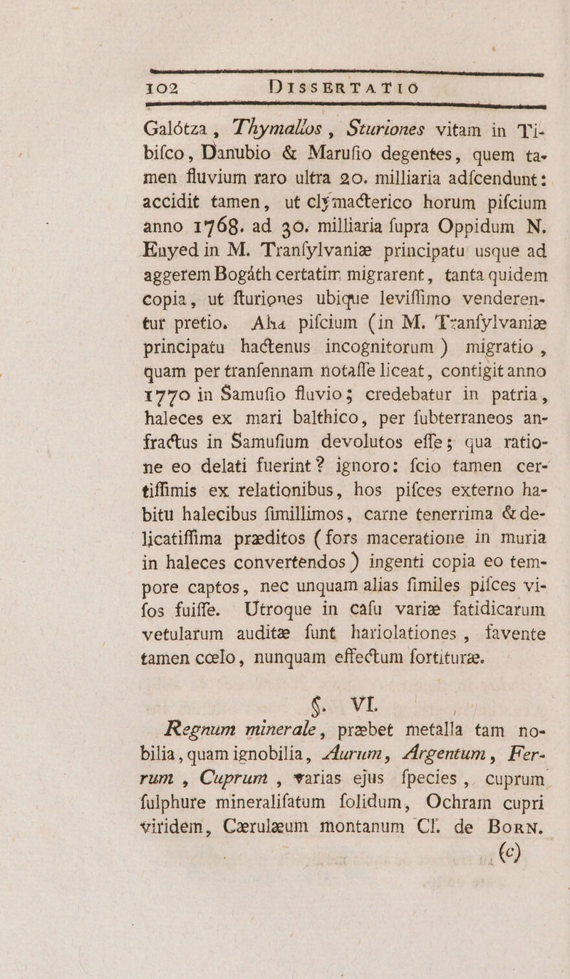 Galótza , (horae Sturiones vitam in Ti- biíco , Danubio &amp; Marufio degentes, quem ta- men fluvium raro ultra 20. milliaria adfcendunt: accidit tamen, ut clfmacterico horum pifcium anno 1768. ad. 30. milliaria fupra Oppidum N. Enyed in M. Tranfylvaniz principatu usque ad aggerem Bogáth certatim migrarent, tanta quidem Copia, ut fturiones ubique leviffimo venderen- tur pretio. Aha pifcium (in M. 'Tzanfylvaniz principatu hactenus incognitorum ) migratio , quam per tranfennam notaffe liceat, contigit anno 1770 in Samufio fluvio; credebatur in patria, haleces ex mari balthico, per fubterraneos an- fractus in Samufium devolutos effe; qua ratio- ne eo delati fuerint? ignoro: fcio famen cer- tiffimis ex relationibus, hos pifces externo ha- bitu halecibus fimillimos, carne tenerrima &amp;de- licatiffima praeditos (fors maceratione in muria in haleces convertendos ) ingenti copia eo tem- pore captos, nec unquam alias fimiles piíces vi- fos fuiffe. Utroque in cafu varie fatidicarum vetularum audite [unt hariolationes , favente tamen coelo, nunquam effectum fortiturze. ua VI J Regnum x , praebet metalla tam no- bilia, quam ignobilia, zdurum, zirgentum, Fer- rum , Cuprum , *arias ejus fpecies ,. cuprum fulphure mineralifatum folidum, Ochram cupri viridem, Caerulaeum montanum CL de Bonw. .()