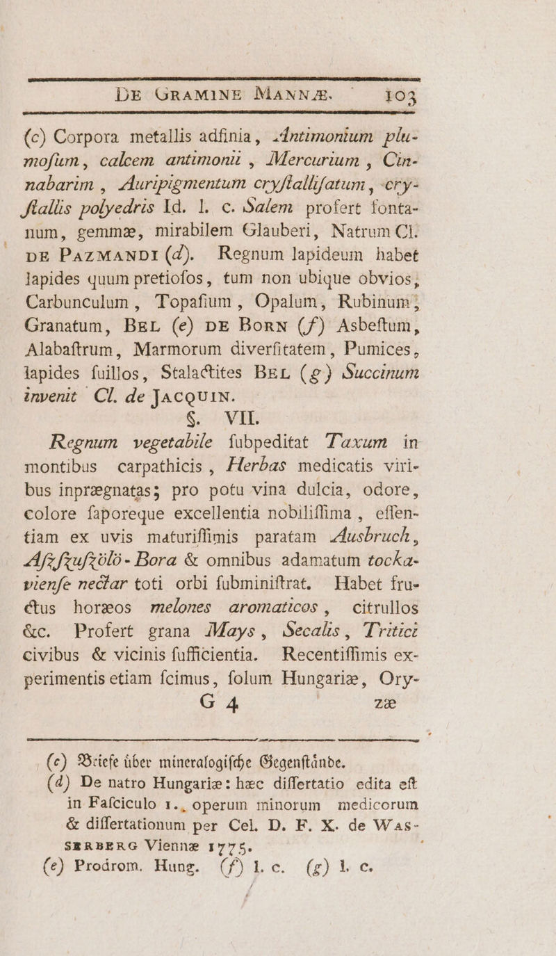 (c) Corpora metallis adfinia, 2dntimonium píu- mofüm, caleem antimonu , Mercurium , Cin- nabarim , AAuripigmentum cryflallifatum , ery- Jlallis polyedris Yd. 1. c. Salem profert fonta- num, gemma, mirabilem Glauberi, Natrum CI. DE PazMANDI(d) Regnum lapideum habet lapides quum pretiofos, tum non ubique obvios, Carbunculum , Topafium , Opalum, Rubinum; Granatum, BEL (e) pE BonN (f) Asbeftum, Alabaftrum, Marmorum diverfitatem , Pumices, iapides fuillos, Stala&amp;ites BEL () Succinum invenit Cl. de JacQU1N. S, NALE Regnum vegetabile fubpeditat T'axum in montibus carpathicis , Zferbas medicatis viri- bus inprzegnatas; pro potu vina dulcia, odore, colore faporeque excellentia nobiliffima , effen- tiam ex uvis maturiffimis paratam Z4usbruch, Afzfzufzólo- Bora &amp; omnibus adamatum tocka- vienfe neciar toti. orbi fubminiftrat. — Habet fru- ctus horseos melones aromaticos , citrullos &amp;c. Profert grana JMays, jSecals, TYitict civibus &amp; vicinis fufficientia. — Recentiffimis ex- perimentis etiam fcimus, folum Hungarie, Ory- G 4 ze (c) SBciefe über. minerafogiff$e Gieaenftánbe. (4) De natro Hungarie: hzc differtatio edita eft in Faíciculo 1., operum minorum medicorum &amp; differtationum per Cel. D. F. X. de Was- SERBERG Vienne 1775. (ce) Prodárom. Hung. (f)lLlc. (g)ic.