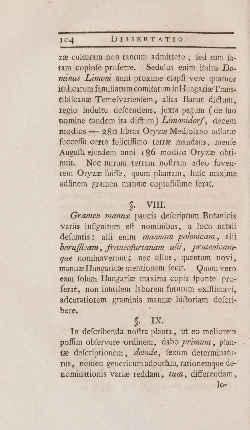 zie culturam non tantum admittete , fed eam fífa- tam copiofe proferre, | Sedulus enim italus Do- minus Limon: anni proxime elapfi vere quatuor italicarum familiarum comitatum inHungariz'Trans- tibifcanz Temefvarienfem, alias Banat dictum, regio indultu defcendens, juxta pagum ( de fuo nomine tandem ita dictum) Limoridorf, decem modios -— 280 libras Oryzi Mediolano adlatze fucceffu certe feliciffimo terre mandans, menfe Augufli ejusdem anni 186 modios Oryzzs obti- nuit Nec mirum terram noftram adeo faven- tem Oryzz fuiffe, quum plantam, huic maxime adfinem gramen mannz copiofiffime ferat. $. VIIL. Gramen manne paucis deícriptum Botanicis variis infignitum eft nominibus, a loco natali defumtis: alii enim mannam polomcam, alü boru[ficam , francofurtanam ali, prutenicam- que nominaverunt; nec ullus, quantum novi, mannz Hungaricae mentionem fecit. Quum vero eam folum Hungariae maxima copia fponte pro- ferat, non inutilem laborem futurum exiftimavi, adcuratiorem graminis manna hiftoriam deícri- bere. NT ; B. | In defcribenda noftra planta, ut eo meliorem poffim obfervare ordinem, dabo primum, plan- tx; defcriptionem, 4emde, íexum determinata- fus, nomen genericum adporfam, rationemque de- nominationis variae reddam, £um, differentiam, | lo-