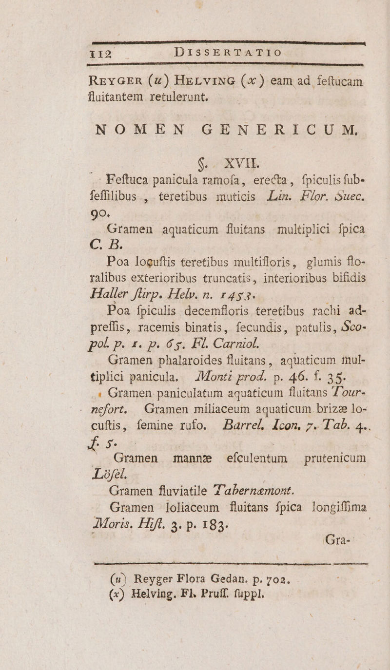 BIBBIA OLIM HBEDUIDEMRETURNICSEI UCM RUNNING UNUM LAU AUACNUINENIZREDUREINT IMPR UUNEDUMIEO INUTIIIE S MRMDETCEEINZES REYGER (Z4) HgLvtiNG (x) eam ad feftucam fluitantem retulerunt. NOMEN GENERICUM. $.. XVI. Fefluca panicula ramofa, erecta, fpiculis fub- feffilibus., teretibus muticis JLum. Por. Suec. 90. Gramen aquaticum fluitans multiplici fpica C B. Poa loguftis teretibus multifloris, glumis flo- ralibus exterioribus truncatis, interioribus bifidis Haller fürp. Helv. n. 1453. Poa fpiculis decemfloris teretibus rachi ad- preffis, racemis binatis, fecundis, patulis, Sco po p. s. p. 6g. FL. Capnial Gramen phalaroides fluitans, aquaticum mul- tiplici panicula. | Mont prod. p. 46. f. 35. « Gramen paniculatum aquaticum fluitans Z'our- cuftis, femine rufo. Barrel Icon. 7. Tab. 4.. $2 i Gramen manna efculentum — prutenicum Lófel. | Gramen fluviatile T'abernemont. Gramen loliaceum fluitans fpica longiffima JMoris. Hifl. 3. p. 183. | Gra-- (v) Reyger Flora Gedan. p. 702. (x) Helving. Fl. Pruff. fuppl.