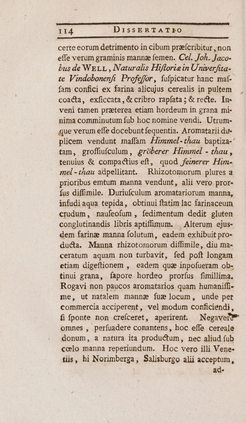 certe eorum detrimento in cibum praeícribitur , non effe verum graminis mannze femen. Ce. Joh. Jaco- bus de WELL , Naturalis Hiftoria in Univerfita- te Vindobonenfi Profeffor, fufpicatur hanc mat- fam confici ex farina alicujus cerealis in pultem coacta, exficcata, &amp; cribro rapfata ; &amp; recte. In- veni tamen praeterea etiam hordeum in grana mi- nima comminutum fub hoc nomine vendi. Utrum- que verum elTe docebuntfequentia. Aromatarii du- plicem vendunt maffam Zfmmel-thau baptiza-' tam, groffüiufculum, grüberer Himmel - thau, tenuius &amp; compactius eft, quod fezerer Him- mel -thau adpellitant. Rhizotomorum plures a prioribus emtum manna vendunt, alii vero pror- fus diffimile. Duriufculum aromatariorum manna, infudiaqua tepida, obtinui ftatim lac farinaceum crudum, naufeofum , fedimentum dedit gluten conglutinandis libris aptiffimum. . Alterum ejus- dem farinz manna folutum, eadem exhibuit pro- ducta. Manna rhizotomorum diffimile, diu ma- ceratum aquam non turbavit, fed poft longam etiam digeftionem , eadem qua inpofueram ob- tinui grana, fapore hordeo prorfus fimillima., Rogavi non paucos aromatarios quam humaniffi- me, ut natalem mannze fuz locum, unde pet commercia acciperent, vel modum conficiendi, fi fponte non creíceret, aperirent. Negavere* omnes , perfuadere conantens, hoc effe cereale donum, a natura ita productum, nec aliud fub ccelo manna reperiundum. Hoc vero illi Vene- tiis, hi Norimberga, Salisburgo alii acceptum, | ad-