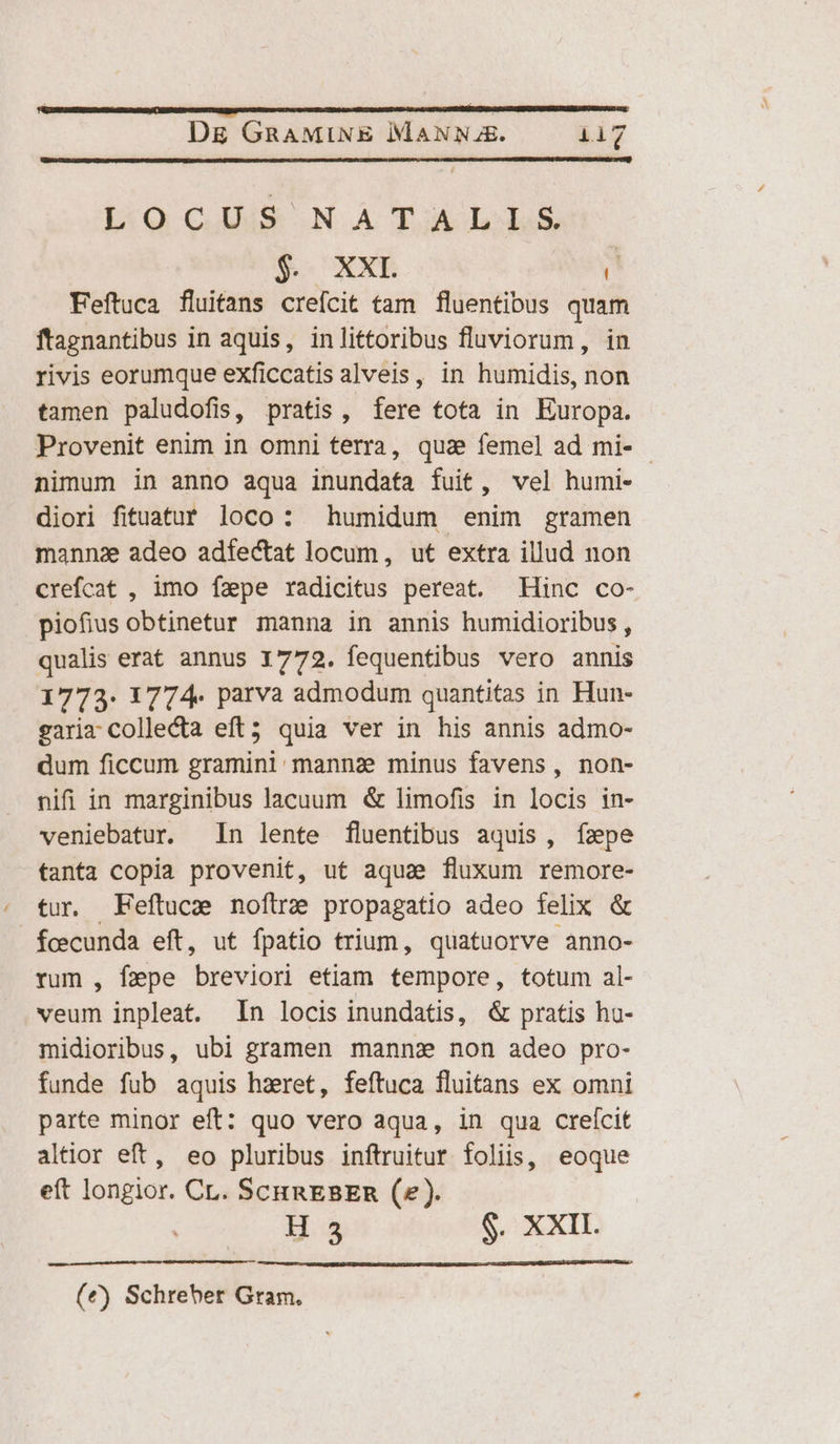 DOcISe NA TAJI&amp; $. XXE r Feftuca fluifans crefcit tam fluentibus quam ftagnantibus in aquis, inlittoribus fluviorum, in rivis eorumque exficcatis alveis, in humidis, non tamen paludofis, pratis, fere tota in Ruropa. Provenit enim in omni terra, qua femel ad mi- - nimum in anno aqua inundata fuit, vel humi- diori fituatuf loco: humidum enim gramen mannz adeo adfectat locum , ut extra illud non crefcat , imo fzpe radicitus pereat. Hinc co- piofius obtinetur manna in annis humidioribus , qualis erat annus 1772. fequentibus vero annis 1773. 1774. parva admodum quantitas in Hun- gariz collecta eft; quia ver in his annis admo- dum ficcum gramini manna minus favens, non- nifi in marginibus lacuum &amp; limofis in locis in- veniebatur. In lente fluentibus aquis, ízpe tanta copia provenit, ut aqua fluxum remore- tur. Feftuce noftra propagatio adeo felix &amp; fcecunda eft, ut fpatio trium, quatuorve anno- rum , fepe besos etiam tempore, totum al- veum inpleat. In locis inundatis, &amp; pratis hoa- midioribus, ubi gramen manns non adeo pro- funde fub aquis haret, feftuca fluitans ex omni parte minor eft: quo vero aqua, in qua crelícit altior eft, eo pluribus inftruitur. foliis, eoque eít longior. CL. ScuRaEBER (^). Hs $. XXII. (€) Schreher Gram.