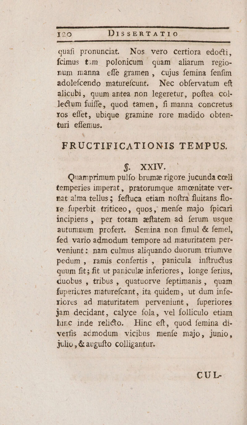 [nnne cR MC EC quafi pronunciat Nos vero certiora edocti, fcimus t:m polonicum quam aliarum regio- num manna efle gramen , cujus femina fenfim adolefcendo maturefcunt. Nec obfervatum eft alicubi, quum antea non legeretur, poftea col- lectum fuiffe, quod tamen, fi manna concretus Yos eflet, ubique gramine rore madido obten- turi iepus, FRUCTIFICATIONIS TEMPUS. S XXXIV. nt Quamprimum pulfo brum rigore jucunda coeli temperies imperat, pratorumque amoenitate ver- nat alma tellus; feftuca etiam noftra fluitans flo- ye fuperbit tritficeo, quos, meníe majo fpicari incipiens , per totam ztatem ad ferum usque autumnum profert. Semina non fimul &amp; femel, fed vario admodum tempore ad maturitatem per- veniunt: nam culmus aliquando duorum triumve pedum , ramis confertis , panicula inftructus quum fit; fit ut panicula inferiores, longe ferius, cuobus , tribus , quatuorve feptimanis , quam fupericres maturefcant, ita quidem, ut dum infe- Yiores ad maturitatem perveniunt, fuperiores jam decidant, calyce fola, vel folliculo etiam hinc inde relicto. Hinc eft, quod femina di- veris acmodum vicibus meníe majo, junio, julio, &amp; avgufto colligantur. CUL