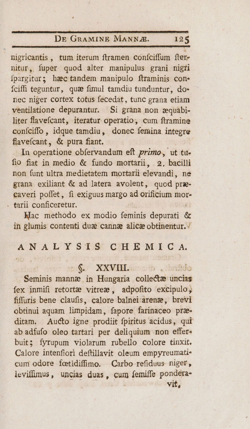 CIbetRrmRUcucU nC RS UEAORRU erem On cutRU p IUURUI ema vr quaecmc e TUDLSSSETOERRRSBEN OSTUUE DSTES NUES nnn Oron tT arqerotiemquretescrew pam c) migricantis , tum iterum ftramen confciffum fter- nitur, fuper quod alter manipulus grani nigri Ípargitur? haec tandem manipulo ftraminis con. Íciffi teguntur, quae fimul tamdiu tunduntur, do- nec niger cortex totus fecedat, tunc grana etiam ventilatione depurantur. Si gràna non zquabi- liter flavefcant, iteratur operatio, cum ftramine coníciffo , idque tamdiu, donec femina integre flavefcaiit., &amp; pura fiant. In operatione obfervandum eft przmo., ut tu- fio fiat in medio &amp; fundo mortarii, 2, bacilli non funt ultra medietatem mortarii elevandi, ne grana exiliant &amp; ad latera avolent, quod prz- caveri poffet, fi exiguus margo d orificium mor- . tarii conficeretur. Hac methodo ex modio feminis depurati &amp; in glumis contenti dua canna alice obtinentur. ^ ANALYSTS CHEMIC A. -$&amp; XXVIHI. iB Seminis mannz in Hungaria collecte uncias fex inmifi retortze vitrez , adpofito excipulo;, fiffuris bene claufis, calore balnei'arene, brevi obtinui aquam lumpidam, fapore farinaceo prz- ditam. Aucto igne prodiit fpiritus acidus, qui ab adfufo oleo tartari per deliquium non effer« buit; fyrupum violarum rubello colore tinxit. Calore intenfiorl deftillavit oleum empyreumati- cum odore fotidiffimo. Carbo refiduus niger, levillmus, uncias duas, cum Mise pondera- vit,