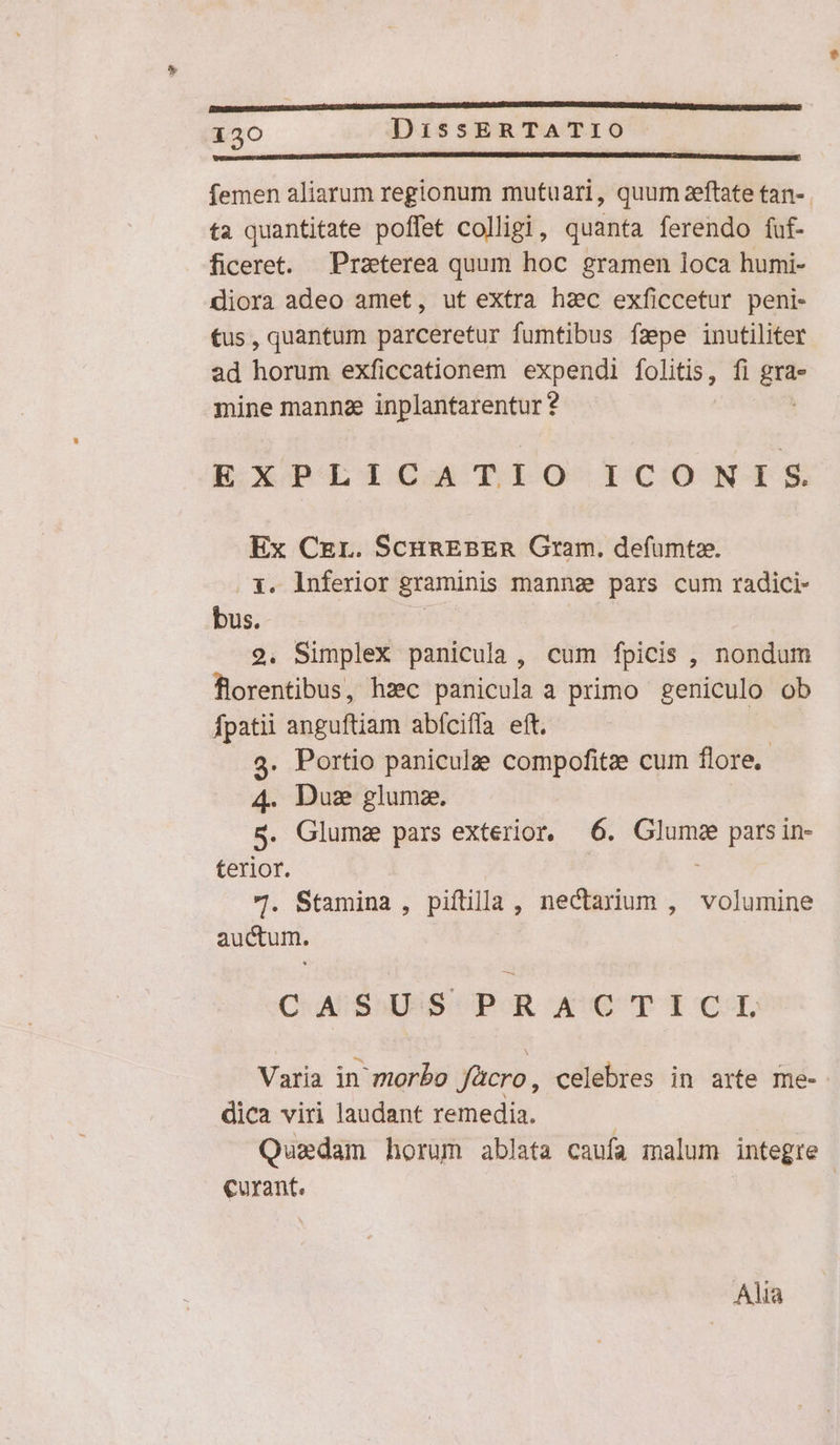 femen aliarum regionum mutuari, quum zeftate tan-. ta quantitate poffet colligi, quanta ferendo fuf- ficeret. Praeterea quum hoc gramen loca humi- diora adeo amet, ut extra haec exficcetur peni- tus, quantum parceretur fumtibus fzpe inutiliter ad horum exficcationem expendi folitis, fi ini mine manna inplantarentur? EXPLICATIO ICONIS Ex Czr. ScunEBER Gram. defumtae. 1. lnferior graminis manns! pars cum radici- bus. — | 2. Simplex panicula, cum fpicis , nondum florentibus, hzc panicula a primo geniculo ob fpatii anguftiam abíciffa eft. 3. Portio panicula: compofitze cum flore. 4. Due glumz. S. Glumz pars exterior, (6. Glumge pars in- terior. 7. Stamina , piftilla , nectarium , volumine auctum. C AU SUUS PAR OAUCTICT Varia in morbo facro, celebres in arte me- dica viri laudant remedia. Quadam horum ablata caufa malum integre | €urant. Alia