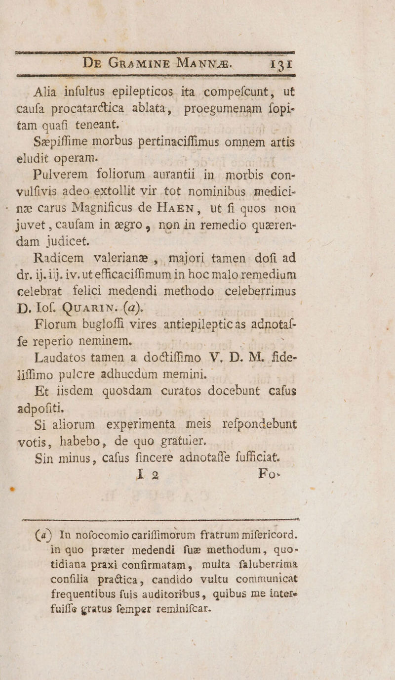 DE GRAMINE MANNAS. T: 13: Alia iafithéus iitentiape ia compefcunt, ut caufa procatarctica ablata, proegumenam fíopi- tam quafi teneant. Sepiffime morbus pertmcilügus omnem artis - eludit operam. Pulverem foliorum aurantii in Ee con- vulfivis adeo extollit vir tot nominibus . medici- nz carus Magnificus de HAEN, ut fi quos non juvet, caufam in aegro , non in dpciédin quiren- dam judicet. Radicem valeriane ,. majori tamen dofi ad dr. ij. ij. iv. utefficaciffimum in hoc malo remedium celebrat felici medendi methodo celeberrimus. D. Iof. QuARIN. (2). Florum bugloffi vires antiepileptic As adnotaf fe reperio neminem. Laudatos tamen a dodiiffimo: v. p. M. fide- lifimo pulcre adhucdum memini. Et iisdem quosdam curatos docebunt cafus adpofiti. Si aliorum experimenta meis refpondebunt votis, habebo, de quo gratuer. Sin minus, cafus fincere adnotaffe fufficiat. L2 Fo: (4) In nofocomio cariffimorum fratrum mifericord. in quo preter medendi fug methodum, quo- tidiana praxi confirmatam ,. multa faluberrima confilia practica, candido vultu communicat frequentibus fuis auditoribus, quibus me intere fuiffe gratus femper reminiícar.