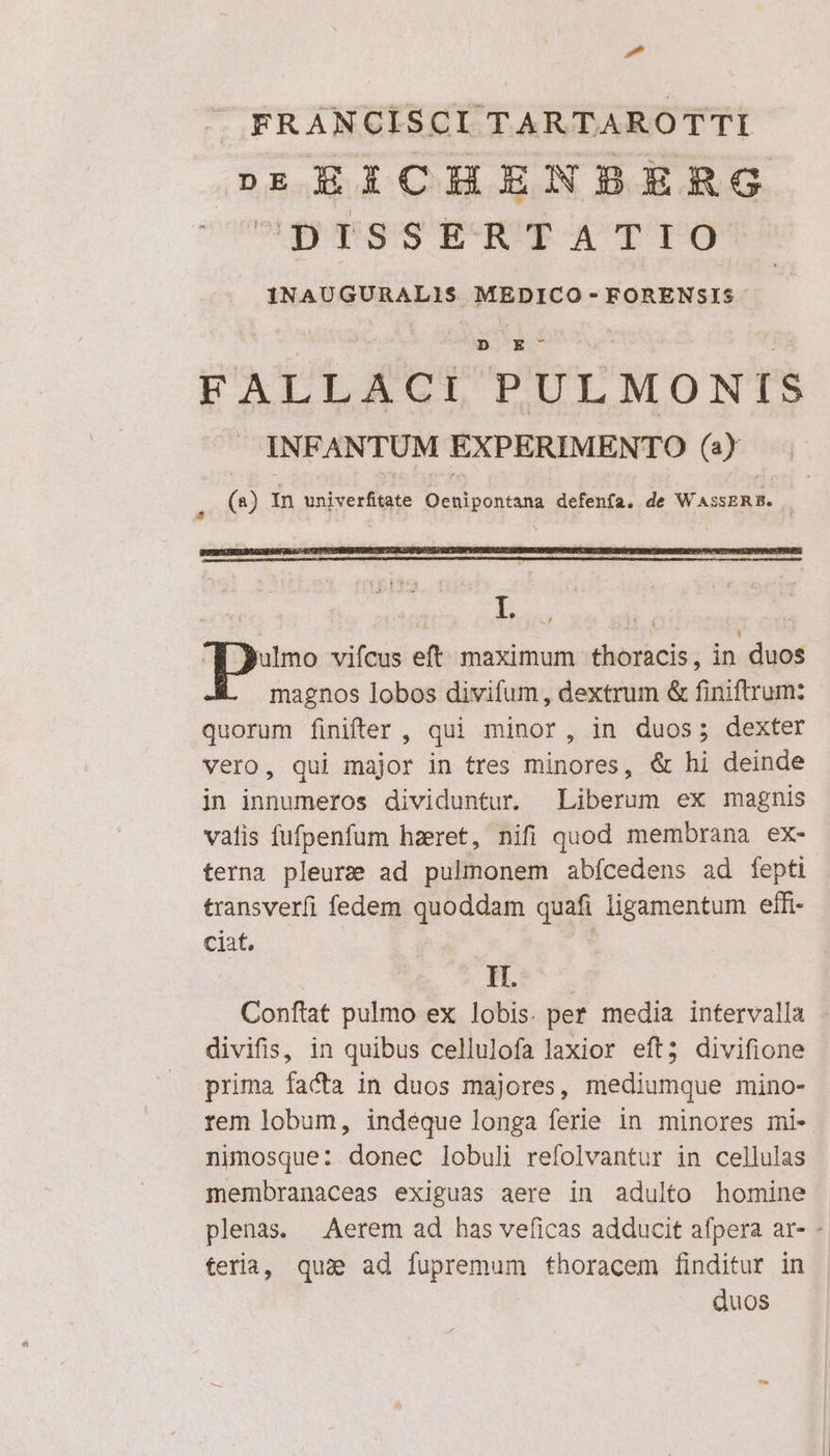 ^ FRANCISCI TARTAROTTI p»nEEXZCHENBERG 5! sop gog^ gione aDop pan VUA TADR APAS: MEDICO - FORENSIS D E FALLACI PULMONIS INFANTUM EXPERIMENTO (4) * (*) In ise Oeniponiana defenfa. de W ASSERE. ] qe vifcus eft maximum thoracis, in duos magnos lobos divifum, dextrum &amp; finiftrum: quorum finifter , qui minor, in duos; dexter vero, qui major in tres minores, &amp; hi deinde in innumeros dividuntur. Liberum ex magnis vatis fufpenfum haeret, nifi quod membrana ex- terna pleure ad pulmonem abícedens ad fepti transverfi fedem quoddam quaE ligamentum effi- ciat, | Be | Confat pulmo ex lobis. per media intervalla divifis, in quibus cellulofa laxior eft; divifione prima facta in duos majores, mediumque mino- rem lobum, indeque longa ferie in minores mi- nimosque: donec lobuli refolvantur in cellulas membranaceas exiguas aere in adulto homine plenas. — Aerem ad has veficas adducit afpera ar- - teria, qus ad apre thoracem finditur in duos