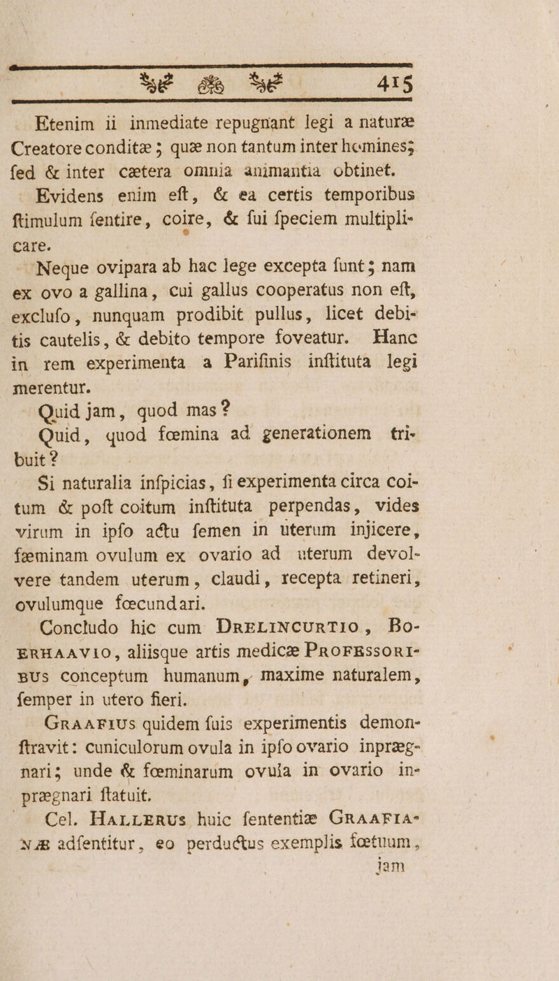 Etenim ii inmediate repugnant legi a naturz Creatore conditz 5 qui non tantum inter hemines; fed &amp; inter catera omnia animantia obtinet. Evidens enim eft, &amp; ea certis temporibus ftimulum fentire, coire, &amp; fui fpeciem multipli- care. ; Neque ovipara ab hac lege excepta funt 5 nam ex ovo a gallina, cui gallus cooperatus non eft, exclufo, nunquam prodibit pullus, licet debi- tis cautelis, &amp; debito tempore foveatur. Hanc in rem experimenta a Parifmis inftituta legi merentur. Quid jam, quod mas? Quid, quod fcmina ad generationem tri- buit ? Si naturalia infpicias, fi experimenta circa coi- tum &amp; poft coitum inítituta perpendas, vides virum in ipfo actu femen in uterum injicere, feminam ovulum ex ovario ad uterum devol- vere tandem uterum, claudi, recepta retineri, ovulumque fcecundari. Concludo hic cum. DnELIiNCURT10, Bo- ERHAAVIO, aliisque artis medicze PRoFEsson1- BUs Conceptum humanum, maxime naturalem, femper in utero fieri. GRAAFIUS quidem fuis experimentis demon- ftravit: cuniculorum ovula in ipfo ovario inpraeg- nari; unde &amp; feeminarum ovuia in ovario in- preegnari ftatuit. ..— Cel. HarLzRus huic fententiS. GRAAFIA- NAE adfentitur, eo perductus exemplis fcetuum , iam