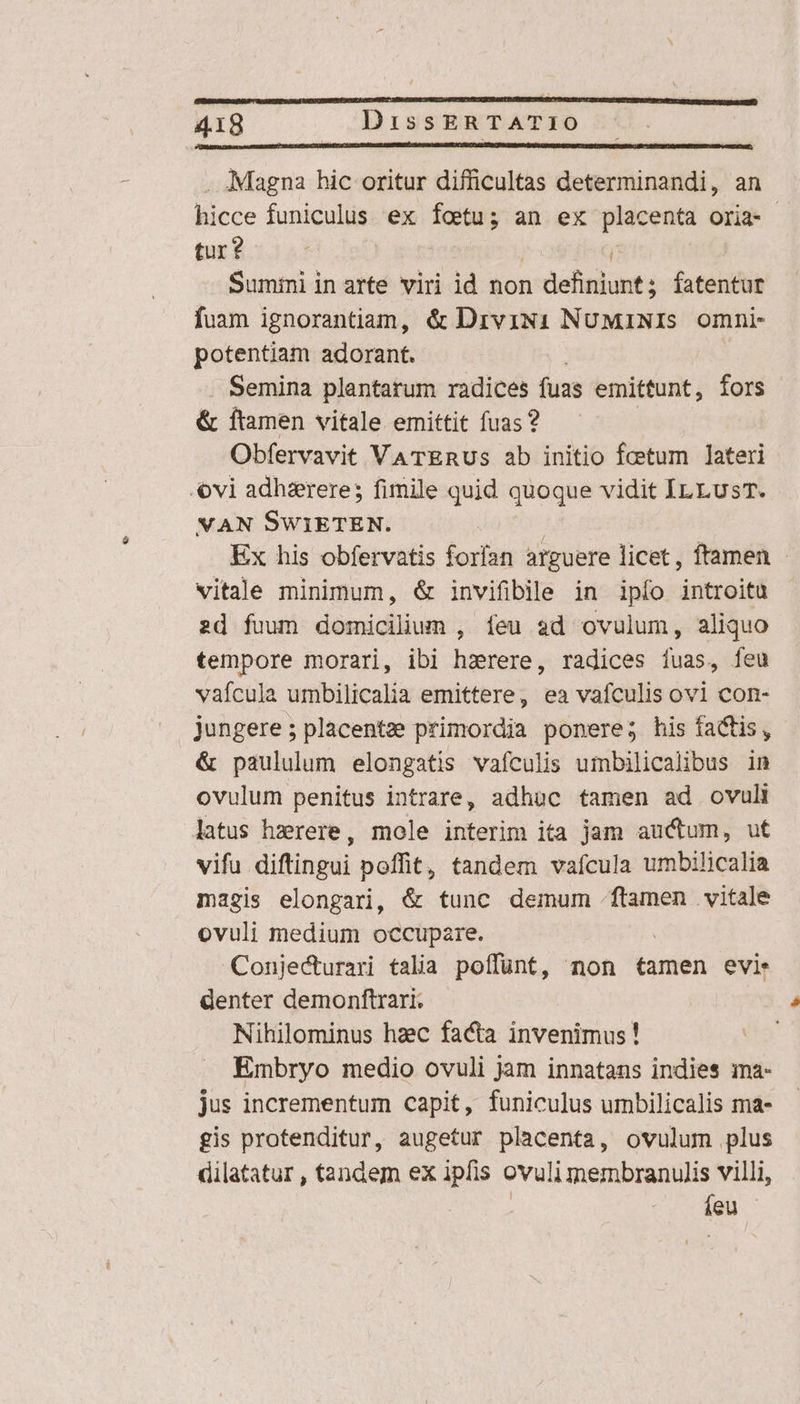 . Magna hic oritur difficultas determinandi, an hicce funiculus ex fotu; an ex placenta oria- tur? Sumini in arte viri id non odishsbants fatentur fuam ignorantiam, &amp; Drvii1 NuMiNIs omni- potentiam adorant. | Semina plantarum radices fuas emittunt, fors &amp; ftamen vitale emittit fuas? Obfervavit VaTERUs ab initio fcetum lateri vi adhzrere; fimile quid quoque vidit IrLusT. VAN SWiETEN. Ex his obfervatis forían arguere licet , ftamen vitale minimum, &amp; invifiblle in ipío introitu 2d fuum domicilium , feu ad ovulum, aliquo tempore morari, ibi hzrere, radices íuas, feu vafcula umbilicalia emittere, ea vafculis ovi con- jungere; placentze primordia ponere; his factis, &amp; paululum elongatis vafculis umbilicalibus in ovulum penitus intrare, adhuc tamen ad ovuli latus hzrere, mole interim ita jam auctum, ut vifu diftingui poffit, tandem vafcula umbilicalia magis elongari, &amp; tunc demum .ftamen vitale ovuli medium occupare. Conjecturari talia poffünt, non tamen evi. denter demonftrari. Nihilominus hzec facta invenimus! Embryo medio ovuli jam innatans indies ina- jus incrementum capit, funiculus umbilicalis ma- gis protenditur, augetur placenta, ovulum plus dilatatur , tandem ex ipfis ovuli membranulis villi, | Cy den c