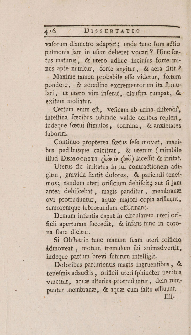 vaforum diametro adaptet; unde tunc fors actio pulmonis jam in ufum deberet vocari? Hincfc- tus maturus, &amp; utero adhuc inclufus forte. mi- nus apte nutritur, forte angitur, &amp; aera fitit ? . Maxime tamen probabile effe videtur, foetum pondere, &amp; acredine excrementorum ita ftimu- lari, ut utero vim inferat, clauftra rumpat, &amp;- exitum moliatur. | | Certum enim eft, veficam ab urina. diftendí inteftina feecibus fubinde valde acribus repleri, indeque foetui ftimulos, tormina, &amp; anxietates fuboxiri. | Continuo propterea fcetus fefe movet, mani- bus pedibusque calcitrat, &amp; uterum ( mirabile illud DEMocn1TI (v &amp; (o9 ) laceffit &amp; irritat. Uterus fic irritatus in ful contractionem adi- gitur, gravida fentit dolores, &amp; pariendi tenet- mos; tandem uteri orificium dehifcit; aut fi jam antea. dehifcebat , magis panditur, membrana ovi protruduntur, aqua majori copia adfluunt, tumoremque fubrotundum efformant. Demum infantis caput in circularem uteri ori» ficii aperturam fuccedit, &amp; infans tunc in coro- na ftare dicitur, Si Obftetrix tunc manum fuam uteri orificio àdmoveat , motum tremulum ibi animadvertit, indeque partum brevi futurum intelligit. Doloribus parturientis magis ingruentibus, &amp; teneímis adauctis, orificii uteri fphincter penitus vincitur, aquae ulterius protruduntur, dein rum- puntur membrane, &amp; aqua cum faltu inis ü | 1*