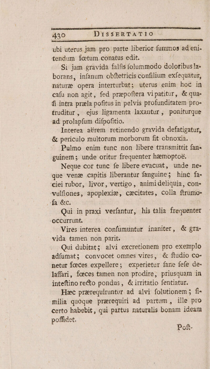 L5. IBI oia inde ci T REA ubi uterus Jam pro parte liberior fummos ad eni- tendum foetum conatus edit. Si jam gravida falfis folummodo doloribus la- borans, infanum obftetricis confilium exfequatur, nature opera interturbat; uterus enim hoc in cafu non agit, fed praepoftera vipatitur, &amp; qua- fi intra przela pofitus in pelvis profunditatem pro- truditur, ejus lipamenta laxantur, poniturque ad prolapfum difpofitio. Interea a&amp;rem retinendo gravida defatigatur, &amp; periculo multorum morborum fit obnoxia. Pulmo enim tunc non libere transmittit fan- guinem ;. unde oritur frequenter hzemopto&amp;. Neque cor tunc fe libere evacuat, unde ne- que ven capitis liberantur fanguine ; hinc fa- ciei rubor, livor, vertigo , animideliquia, con- -ulfiones, apoplexiz, czecitates, colla ftrumo- a &amp;c. Qui in praxi verfantur, his tàlia frequenter OCcurrunft. Vires interea confümuntur inaniter, &amp; gra- vida tamen non parit. | Qui dubitat; alvi excretionem pro exemplo adfumat; convocet omnes vires, &amp; ftudio co- netur fceces expellere ; experietur fane fefe de- laffari, foeces tamen non prodire, priusquam in inteftino recto pondus, &amp;irritatio fentiatur. Hzc pr&amp;requiruntur ad alvi folutionem 5 fi milia quoque prarequiri ad partum, ille pro certo habebit, qui partus naturalis bonam ideam poffidet. Poft-