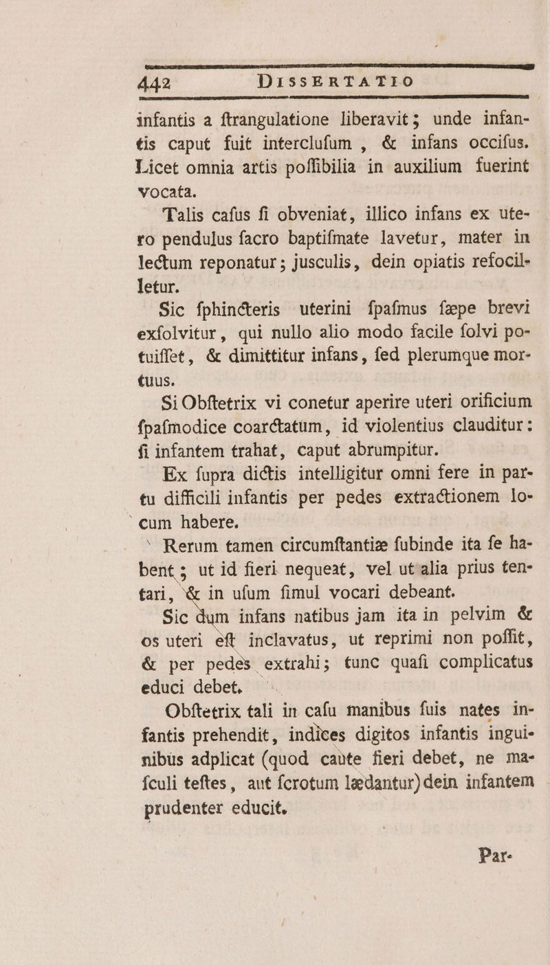 infantis a ftrangulatione liberavit; unde inían- tis caput fuit interclufum , &amp; infans occifus. Licet omnia artis poffibilia in auxilium fuerint vocata. (alis cafus fi obveniat, illico infans ex ute- ro pendulus facro baptifmate lavetur, mater in lectum reponatur; jusculis, dein opiatis refocil- letur. | Sic fphincteris uterini fpafmus fzpe brevi exfolvitur, qui nullo alio modo facile folvi po- tuiffet, &amp; dimittitur infans, fed plerumque mor- tuus. Si Obftetrix vi conetur aperire uteri orificium fpafmodice coar&amp;tatum, id violentius clauditur: fi infantem trahat, caput abrumpitur. Ex fupra dictis intelligitur omni fere in par- tu difficili infantis per pedes extractionem lo- cum habere. ' Rerum tamen circumftantize fubinde ita fe ha- bent; utid fieri nequeat, vel utalia prius ten- tari, &amp; in ufum fimul vocari debeant. Sic dum infans natibus jam ita in pelvim &amp; os uteri eft inclavatus, ut reprimi non poffit, ér per pedes extrahi; func quafi complicatus educi debet, ^. Obftetrix tali in cafu manibus fuis nates in- fantis prehendit, indices digitos infantis ingui- nibus adplicat (quod caute fieri debet, ne ma- fculi teftes, aut fcrotum leedantur) dein infantem - prudenter educit. Par-