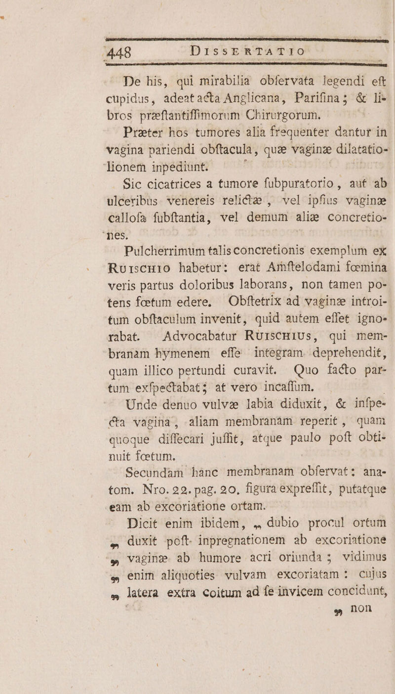 24 ss TET  an  X 448 DissERTATIO De his, qui mirabilia obíervata legendi eft cupidus, adeatacta Anglicana, Parifina; &amp; li- bros preftantiffimorum Chirurgorum. | Peter hos tumores alia fre equenter dantur in vagina pariendi obftacula , quae hseun dilatatio- lionem inpediunt. Sic cicatrices a tumore fubpuratorio , auf ab ulceribus. venereis relicta , vel ipfius vagina callofa fubftantia, vel demum alie concretio- SEOSM MHOA ! Pulcherrimum talis concretionis exemplum ex Ruriscuio habetur: erat Amftelodami foemina veris partus doloribus laborans, non tamen po- tens faetum edere, — Obftetrix ad vaginze introi- tum obftaculum invenit, quid autem effet igno- rabat. | Advocabatur RürsCHiUs, qui mem- branam hymenem effe integram. deprehendit, quam illico pertundi curavit. Quo facto par- tum exfpeCtabat; at vero incaffum. ; Unde denuo vulvae labia diduxit, &amp; infpe- cta vagina, aliam membranam reperit, quam quoque diffecari juffit, atque e poft obti- nuit fcetum. Secundam hanc membranam blertrati ana- tom. Nro. 22. pag. 20, figura expreffit, putatque eam ab excoriatione ortam. Dicit enim ibidem, 4 dubio procul ortum ,. duxit poft- inpregnationem ab excoriatione '. vagine. ab humore acri oriunda 5 vidimus e, enim aliquoties vulvam excoriatam : cujus » latera extra Coitum ad fe invicem concidunt, e non