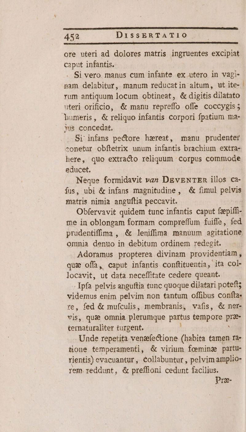 ore uteri ad dolores matris ingruentes excipiat caput infantis. | Si vero manus cum infante ex utero in vagi- nam delabitur, manum reducatin altum, ut ite- rum antiquum locum obtineat, &amp; digitis dilatato uteri orificio, &amp; manu repreffo offe coccygis 5 dumeris, &amp; reliquo infantis corpori fpatium ma- jus bopcedns Si infans pectore hzxreat, manu prudenter ^onetur obítetrix unum infantis brachium extra- here, quo extracto reliquum Redes commode educet. Neque formidavit van DRVBNTER ilos ca- fus, ubi &amp; infans magnitudine, &amp;&amp; fimul pelvis matris nimia anguftia peccavit. me in oblongam formam compreffum fuiffe, fed prudentiffima , &amp; leniffima manuum agitatione omnia denuo in debitum ordinem redegit. Adoramus propterea divinam providentiam, qua offa, caput infantis conftituentia, ita col- locavit, ut data neceffitate cedere queant. Ipfa pelvis anguftia tunc quoque dilatari poteft videmus enim pelvim non tantum offibus confta. te, fed &amp; mufculis, membranis, vafis, &amp; ner- vis, que omnia plerumque partus tempore pra- ternaturaliter turgent. ^ . Unde repetita venaefectione (habita tamen ra. tione temperamenti, &amp; virium foeminze partu- rientis) evacuantur , Collabuntur , pelvim amplio- rem reddunt, &amp; preffioni cedunt facilius. Prze- —