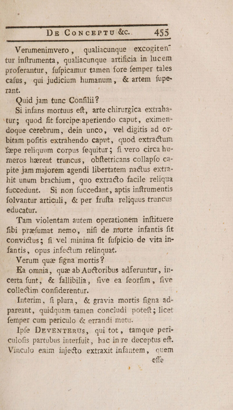 Verumenimvero , qualicunque excogiten tur inftrumenta, qualiacunque artificia in lucem proferantur, fufpicamur tamen fore femper tales cafus, qui judicium humanum, &amp; artem fupe- rant. Quid jam tunc Confilii? Si infans mortuus eft, arte chirurgica extraha- 'tur; quod fit forcipeaperiendo caput, eximen- doque cerebrum, dein unco, vel digitis ad or- bitam pofitis extrahendo caput, quod extractum Yzpe reliquum corpus fequitur; fi vero circa hu- meros hzreat truncus, obftetricans collapío ca- pite jam majorem agendi libertatem nactus extr2- hit unum brachium, quo extracto facile reliqua fuccedunt. Si non fuccedant, aptis inftrumentis folvantur articuli, &amp; per frufta reliquus truncus educatur. Tam violentam autem operationem inftituere fibi prafumat nemo, nifi de nrorte infantis fit convictus; fi vel minima fit fufpicio de vita in- fantis, opus infectum relinquat. Verum quae figna mortis ? Ea omnia, quz ab Auctoribus adferuntur, in- certa funt, &amp; fallibilia, five ea feorfim, five colle&amp;tim confiderentur. | Interim, fi plura, &amp; gravia mortis figna ad- pareant, quidquam tamen concludi poteft; licet femper cum periculo &amp; errandi metu. Ipfe DEvENTERUs, qui tot, tamque peri- culofis partubus interfuit, hac in re deceptus eft. Vinculo enim inje&amp;o extraxit infantem, quem ^ efle