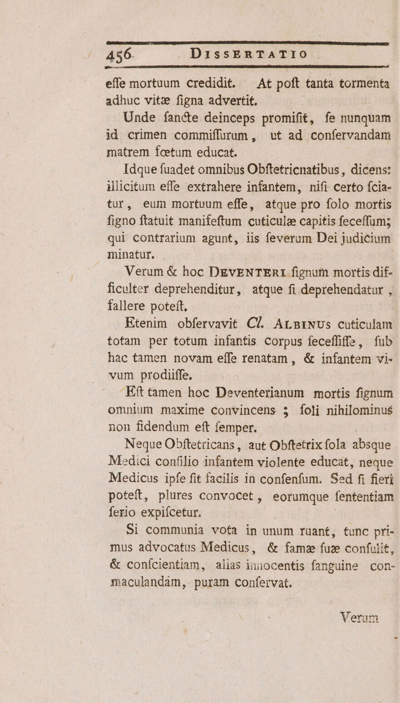 effe mortuum credidit. — At poit tanta tormenta adhuc vitz figna advertit. Unde fancte deinceps promifit, fe nunquam id crimen commiffurum, vt ad confervandam matrem fcetum educat. Idque fuadet omnibus Obftetricnatibus , dicens: illicitum effe extrahere infantem, nifi certo fcia- tur, eum mortuum effe, atque pro folo mortis figno ftatuit manifeftum cuticulz capitis feceffum; qui contrarium agunt, iis feverum Dei judicium minatur. Verum &amp; hoc DEVENTERI fignum mortis dif- ficulter deprehenditur, atque fi deprehendatur , fallere poteft, Etenim obfervavit C7. ArmtiNUs cuticulam totam per totum infantis Corpus feceffiffs, fub hac tamen novam eífe renatam , &amp; infantem vi- vum prodiiffe. -Eft tamen hoc Deventerianum mortis fignum omnium maxime convincens 3 foli nihilominus non fidendum eft femper. Neque Obftetricans, aut Obftetrix fola absque Medici confilio infantem violente educat, neque Medicus ipfe fit facilis in confenfum. Sed fi fieri poteft, plures convocet, eorumque fententiam ferio expifcetur. —. | ! Si communia vofa in unum ruant, func pri- mus advocatus Medicus, &amp; famz fuz confulit, &amp; conícientiam, alias innocentis fanguine con- maculandam, puram confervat.