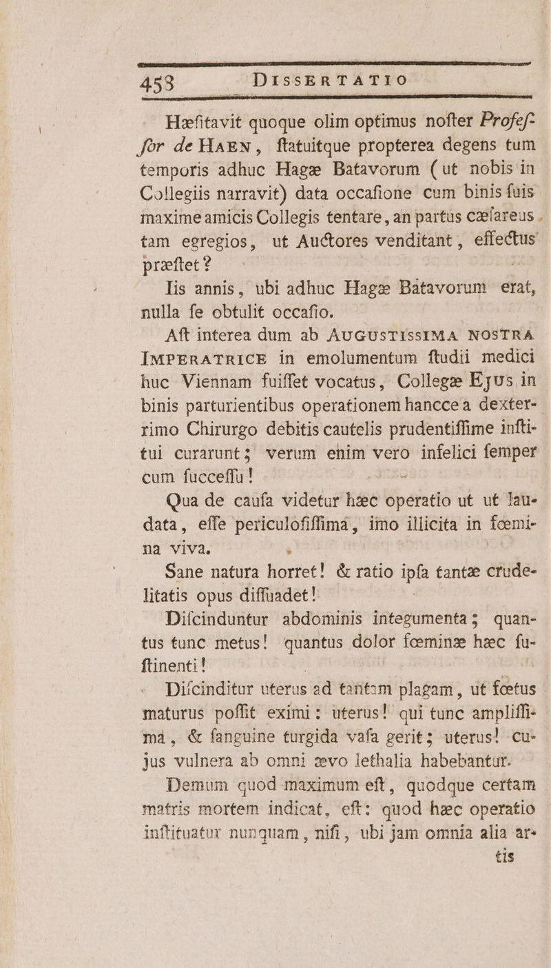 453 up DISSER TATIO Haefitavit quoque olim optimus nofter Profe ef- Jór de HAEN, ftatuitque propterea degens tum temporis adhuc Hag» Batavorum (ut nobis in Collegiis narravit) data occafione cum binis fuis. inaxime amicis Collegis tentare , an partus caefareus . tam egregios, ut Auctores venditant, effectus przftet? | | as Iis annis, ubi adhuc Hagz Batavorum erat, nulla fe obtulit occafio. | Aft interea dum ab AUGUSTISSIMA NOSTRA IMPERATRICE in emolumentum ftudii medici huc Viennam fuiffet vocatus, College Ejus in binis parturientibus operationem hanccea dextet-- rimo Chirurgo debitis cautelis prudentiffime infti- tui curarunt; verum enim vero infelici femper cum fucceffu! CA QE Qua de caufa videtur hzec operatio ut ut Iau- data, effe periculofiffimà, imo illicita in fcemi- na viva. i | ROMS Sane natura horret! &amp; ratio ps tantze crude- litatis opus diffuadet! Diícinduntur abdominis integumenta; quan- tus tunc. metus! quantus dolor fceminze hzec HN ftinenti! | Diícinditur uterus ad titm plagam , ut foetus - maturus poffit eximi: uterus! qui tunc ampliffi- mà, &amp; fanguine turgida vafa gerit; uterus! cu- jus vulnera ab omni zvo lethalia habebantur. Demum quod maximum eft, quodque certam matris mortem indicat, eft: quod hzc operatio infüituatur nunquam , nifi, ubi jam omnia alia ar- tis