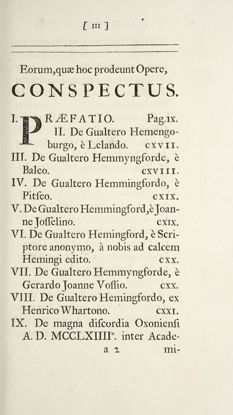 Eorum,quae hoc prodeunt Opere,, CONSPECTUS. I. jjn* R M F A TI O'. Pag.ix. II. De Gualtero Hemengo- burgo, e Lelando. cxyii. III. De Gualtero Hemmyngforde, e Baleo. cxvm. IV. De Gualtero Hemmingfordo, e Pitfeo. cxix. V. De Gualtero Hemmingford,e Joan¬ ne Joflelino. cxix. VI. De Gualtero Hemingford, e Scri¬ ptore anonymo, a nobis ad calcem Hemingi edito. cxx. VII. De Gualtero Hemmyngforde, e Gerardo Joanne Voffio. cxx. VIII. De Gualtero Hemingfordo, ex Henrico Whartono. cxxi. IX. De magna difcordia Oxonienli A. D. MCCLXIIir. inter Acade-