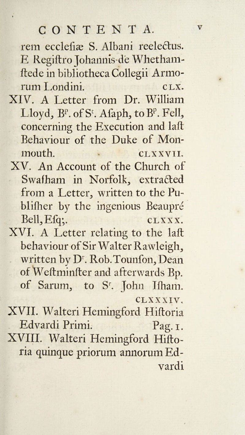 CONTENTA. &gt; H, | rem eccleliae S. Albani reeleHus. E Regiftro Johannis-de Whetham- ftede in bibliotheca Collegii Armo¬ rum Londini. clx. XI V, A Letter from Dr. William Lloyd, Bp. of Sc. Afaph, to Bp. Fell, concerning the Execution and laft Behaviour of the Duke of Mon¬ mouth. * CLX XVII. XV. An Account of the Church of Swafham in Norfolk, extracted from a Letter, written to the Pu- blilher by the ingenious Beaupre Bell, Efq;. clxxx. XVI. A Letter relating to the laft behaviour of Sir Walter Rawleigh, . written by IX Rob.Tounfon, Dean of Weftminfter and afterwards Bp. of Sarum, to Sr. John Ifham. clx XXIV, XVII. Walter! Hemingford Hiftoria Edvardi Primi. Pag. i. XVIII. Walter! Hemingford Hifto¬ ria quinque priorum annorum Ed¬ vardi