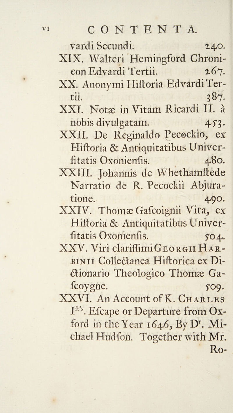 vardi Secundi, 140. XIX. Walteri Hemingford Chroni- conEdvardi Tertii. 167. XX, Anonymi Hiftoria EdyardiTer- tll XXL Notae in Vitam Ricardi II. a nobis divulgatam. 4yg. XXII. De Reginaldo Pececldo, ex Hiftoria &amp; Antiquitatibus LJniver- fitatis Oxonienfis. 480. XXIII. Johannis de Whethamftede Narratio de R. Pecockii Abjura- tione. 490. XXIV. Thomas Gafcoignii Vita^ ex Hiftoria &amp; Antiquitatibus Univer- iitatis Oxonienfis. 5-04. XXV. Viri clariflimiGeorgii Har¬ bin ii Colleftanea Hiftorica ex Di- Hionario Theologico Thomae Ga- fcoygne. 5-09. XXVI. An Account ofK. Charles Ifl s. Efcape or Departure from Ox¬ ford in the Year 1646, By Dr. Mi¬ chael Hud foil. Toeether with Mr. Ro-