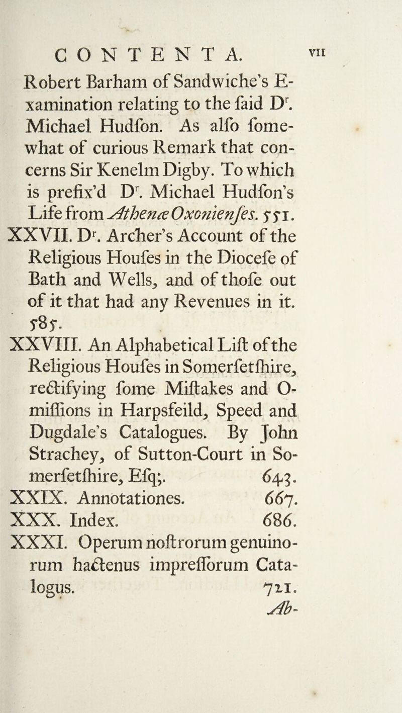 Robert Barham of Sandwiches E- xamination relating to the faid Dr. Michael Hudfon. As alfo fome- what of curious Remark that con¬ cerns Sir Kenelm Digby. To which is prefix’d D. Michael Hudfon’s Life from Atheme Oxo?iienfes. y $ i. XXVII. Dr. Archer’s Account of the Religious Houfes in the Diocefe of Bath and Wells., and of thofe out of it that had any Revenues in it. 5%. XXVIII. An Alphabetical Lift of the Religious Houfes in Somerfetfhire^ rectifying fome Miftakes and O- miffions in Harpsfeild, Speed and Dugdale’s Catalogues. By John Strachey, of Sutton-Court in So- merfetlhire., Efq;. 649. XXIX. Annotationes. 667. XXX. Index. 686. XXXI. Operum noftrorum genuino¬ rum haCtenus impreflorum Cata- 711. Ab-