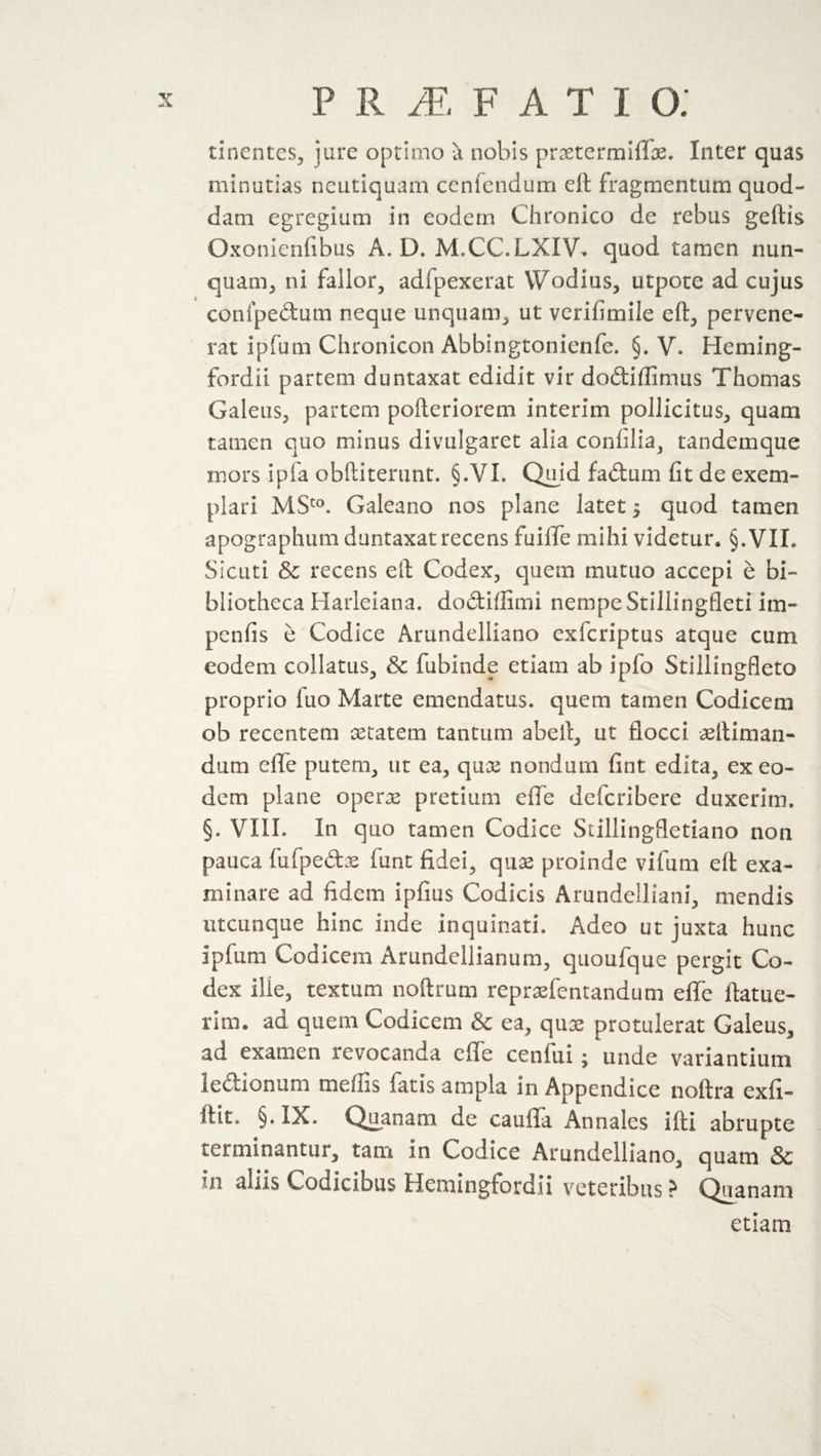 tinentes, jure optimo a nobis praetermiflae. Inter quas minutias neutiquam cenfendum eft fragmentum quod- dam egregium in eodem Chronico de rebus geftis Oxonienfibus A. D. M.CC.LXIV. quod tamen nun¬ quam, ni fallor, adfpexerat Wodius, utpote ad cujus confpedum neque unquam, ut verifimile eft, pervene¬ rat ipfum Chronicon Abbingtonienfe. §. V* Heming- fordii partem duntaxat edidit vir dodiffimus Thomas Galeus, partem pofteriorem interim pollicitus, quam tamen quo minus divulgaret alia confilia, tandemque mors ipfa obftiterunt. §.VI. Quid fadum fit de exem¬ plari MSto. Galeano nos plane latet 5 quod tamen apographum duntaxat recens fuiffe mihi videtur* §.VII. Siciiti &amp; recens eft Codex, quem mutuo accepi e bi¬ bliotheca Harleiana. dodiflimi nempe Stillingfleti im¬ pends e Codice Arundelliano exfcriptus atque cum eodem collatus, &amp; fubinde etiam ab ipfo Stillingfleto proprio fuo Marte emendatus, quem tamen Codicem ob recentem aetatem tantum abeft, ut flocci aetliman- dum effe putem, ut ea, quae nondum fint edita, ex eo¬ dem plane operae pretium effe defcribere duxerim. §. VIII. In quo tamen Codice Stillingfletiano non pauca fufpedae funt fidei, quae proinde vifum eft exa¬ minare ad fidem ipfius Codicis Arundelliani, mendis utcunque hinc inde inquinati. Adeo ut juxta hunc ipfum Codicem Amndeilianum, quoufque pergit Co¬ dex ille, textum noftrum repraefentandum effe ftatue- rlm. aa quem Codicem &amp; ea, quae protulerat Galeus, ad examen revocanda effe cenfui; unde variantium ledionum mellis fatis ampla in Appendice noftra exfi- ftit. §. IX. Quanam de cauffa Annales ifti abrupte terminantur, tam in Codice Arundelliano, quam &amp; m Codicibus Hemingfordii veteribus ? Quanam etiam