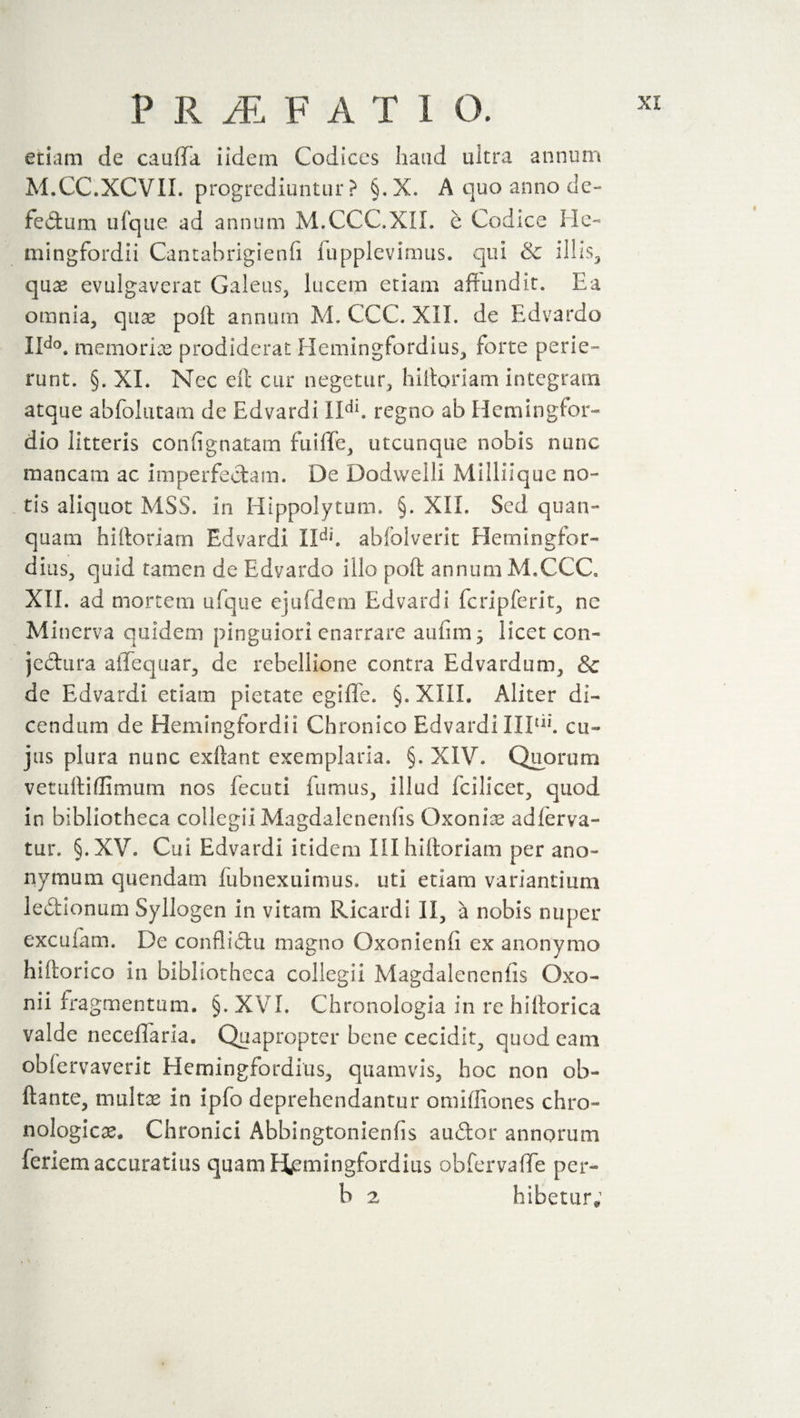 etiam de cauffa iidem Codices hand ultra annum M.CC.XCVII. progrediuntur? §.X. A quo anno dc- fedum ufque ad annum M.CCC.XII. e Codice He- mingfordii Cantabrigienfi fupplevimus. qui &amp; illis, quae evulgaverat Galeus, lucem etiam affundit. Ea omnia, quae poll annum M. CCC. XII. de Edvardo IIdo. memoriae prodiderat Hemingfordius, forte perie¬ runt. §. XI. Nec elt cur negetur, hifforiam integram atque abfolutam de Edvardi XIdl. regno ab Hemingfor- dio litteris con fi gnatam fu iff e, utcunque nobis nunc mancam ac imperfectam. De Dodwelli Milliique no¬ tis aliquot MSS. in Hippolytum. §. XII. Sed quan- quam hifforiam Edvardi IIdi. abfolverit Hemingfor- dius, quid tamen de Edvardo illo poft annum M.CCC. XII. ad mortem ufque cjufdem Edvardi fcripferit, ne Minerva quidem pinguiori enarrare aufim j licet con- jedura affequar, de rebellione contra Edvardum, &amp; de Edvardi etiam pietate egifle. §. XIII. Aliter di¬ cendum de Hemingfordii Chronico Edvardi IIP11’, cu¬ jus plura nunc exftant exemplaria. §. XIV. Quorum vetuffiflimum nos fecuti fumus, illud fcilicet, quod in bibliotheca collegii Magdalenenfis Oxonias adferva- tur. §.XV. Cui Edvardi itidem III hifforiam per ano- nymum quendam fubnexuimus. uti etiam variantium ledionum Syllogen in vitam Ricardi II, a nobis nuper excufam. De conflictu magno Oxonienfi ex anonymo hifforico in bibliotheca collegii Magdalenenfis Oxo- nii fragmentum. §. XVI. Chronologia in re hifforica valde neceffaria. Quapropter bene cecidit, quod eam obfervaverit Hemingfordius, quamvis, hoc non ob- ftante, multas in iplo deprehendantur omiffiones chro¬ nologic^ Chronici Abbingtonienfis audor annorum feriem accuratius quam Hemingfordius obfervaffe per- b 2 hibetur;