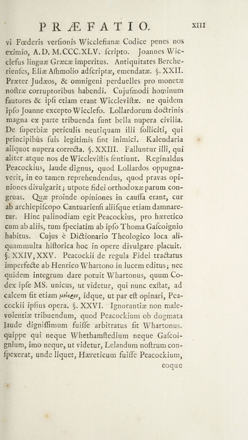 PR/EFATIO. vi Foederis verfionis Wicclefians Codice penes nos eximio, A.D. M.CCC.XLV. feripto. Joannes Wic- clefus linguae Graecae imperitus» Antiquitates Berche- rienles, Elis Alhmolio adscripts, emendatae. §.XXIL Prater Judsos, &amp; omnigeni perduelles pro monetae noftrs corruptoribus habendi* Cujufmodi hominum fautores &amp; ip(i etiam erant Wicclevifts. ne quidem ipfo Joanne excepto Wicclefo. Lollardorum dodrinis . magna ex parte tribuenda funt bella nupera civilia. De fuperbiae periculis neutiquam illi folliciti, qui principibus fuis legitimis fint inimici. Kalendaria aliquot nupera correda. §. XXIII, Falluntur illi, qui aliter atque nos de YViccleviitis fentiunt. Reginaldus Peacockius, laude dignus, quod Lollardos oppugna¬ verit, in eo tamen reprehendendus, quod pravas opi¬ niones divulgarit^ utpote fidei orthodoxas parum con¬ gruas* Quas proinde opiniones in cauda erant, cur ab archiepifcopo Cantuarienfi aliifque etiam damnare¬ tur. Hinc palinodiam egit Peacockius, pro haeretico cum ab aliis, tum fpeciatim ab ipfo Thoma Gafcoignio habitus. Cujus e Didionario Theologico loca ali¬ quammulta hlftorica hoc in opere divulgare placuit. §. XXIV, XXV. Peacockii de regula Fidei tradatus imperfede ab Henrico Whartono in lucem editus; nec quidem integrum dare potuit Whartonus, quum Co¬ dex ipfe MS. unicus, ut videtur, qui nunc exftat, ad calcem fit etiam pm&amp;t, idque, ut par eft opinari, Pea¬ cockii ipfius opera. §. XXVI. Ignorantis non male¬ volentis tribuendum, quod Peacockium ob dogmata laude digniffimum fuifle arbitratus fit Whartonus. quippe qui neque Whethamftedium neque Gafcoi- gnium, imo neque, ut videtur, Lelandum noftrum con~ fpexerat, unde liquet, Hsreticum fuifle Peacockium, coque