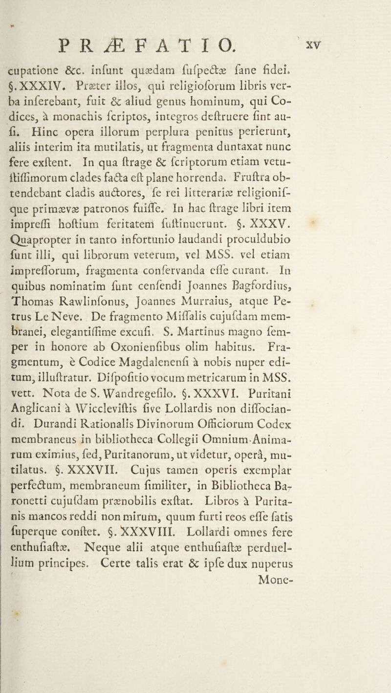 cupatione &amp;c. Infant quaedam ftifpedoe fane fidei* §. XXXIV* Praeter illos, qui religioforum libris ver¬ ba inferebant, fuit &amp; aliud genus hominum, qui Co¬ dices, ^ monachis fcriptos, integros deftruere fint au- fi. Hinc opera illorum perplura penitus perierunt, aliis interim ita mutilatis, ut fragmenta duntaxat nunc fere exftent. In qua ftrage &amp; feriptorum etiam vetu- iliffimorum clades fada eft plane horrenda» Fruftra ob¬ tendebant cladis au&amp;ores, fe rei litteraria religionif- que primaevas patronos fuifle. In hac ftrage libri Item impreffi hoftium feritatem fuftinuerunt. §. XXXV. Quapropter in tanto infortunio laudandi proculdubio funt illi, qui librorum veterum, vel MSS. vel etiam imprefforum, fragmenta confervanda die curant» In quibus nominarim funt cenfendi Joannes Bagfordius, Thomas Rawlinfonus, Joannes Murrains, atque Pe¬ trus Le Neve. De fragmento Miffalis cnjufdam mem¬ branei, elegantiflime excufi. S. Martinus magno Tem¬ per in honore ab Oxonienfibus olim habitus. Fra¬ gmentum, e Codice Magdalenenfi a nobis nuper edi¬ tum, illuftratur. Dilpofitio vocum metricarum in MSS. vett. Nota de S. Wandregefilo. §. XXXVI. Puritani Anglican! it V/iccleviftis five Lollardis non diffocian- dh Durandi Rationalis Divinorum Officiorum Codex membraneus in bibliotheca Collegii Omnium Anima- rum eximius, fed, Puritanorum, ut videtur, opera, mu¬ tilatus. §, XXXVII. Cujus tamen operis exemplar perfedum, membraneum fimiliter, in Bibliotheca Ba- ronetti cujufdam praenobilis exftat. Libros \ Purita- nis mancos reddi non mirum, quum furti reos efie fatis fuperque conftet. §. XXXVIIL Lollardi omnes fere enthnfiaftx. Neque alii atque enthufiaftos perduel¬ lium principes. Certe talis erat &amp; ipfe dux nuperus Mone-