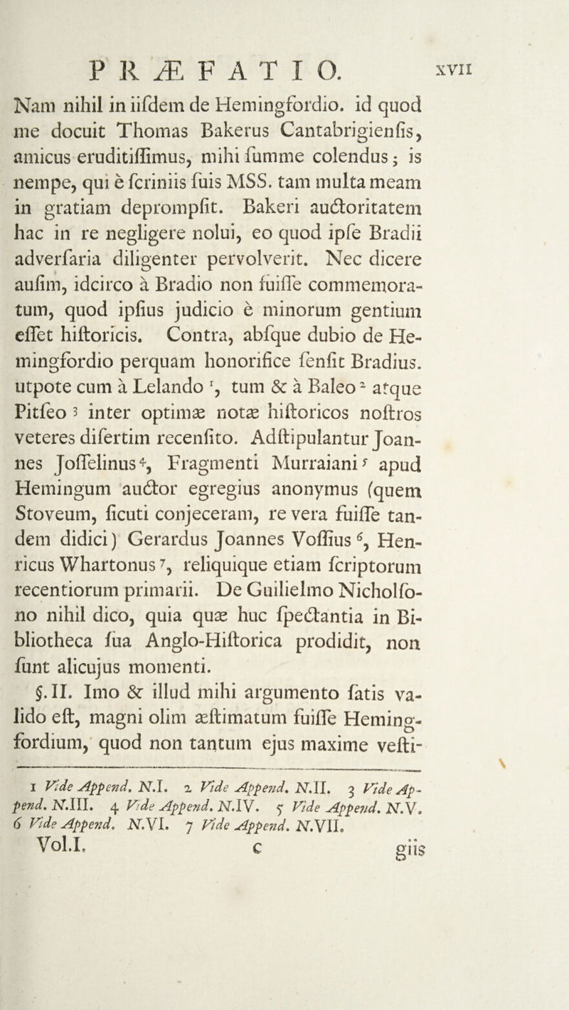 Nam nihil in iifdem de Hemingfordio. id quod me docuit Thomas Bakerus Cantabrigienfis, amicus eruditiffimus, mihi fumme colendus; is nempe, qui e fcriniis fiiis MSS. tam multa meam in gratiam depromplit. Bakeri audioritatem hac in re negligere nolui, eo quod ipfe Bradii adverlaria diligenter pervolverit. Nec dicere aulim, idcirco a Bradio non fuille commemora¬ tum, quod ipfius judicio e minorum gentium effet hiftoricis. Contra, abfque dubio de He- mingfordio perquam honorifice fenfit Bradius. utpote cum a Lelando ', tum &amp; a Baleo2 atque Pitfeo 3 inter optimae notae hiftoricos noftros veteres difertim recenfito. Adftipulantur Joan¬ nes JofTelinus*, Fragmenti Murraiani} apud Hemingum audior egregius anonymus (quem Stoveum, ficuti conjeceram, re vera fiiiiTe tan¬ dem didici) Gerardus Joannes Voffius6, Hen- ricus Whartonus7, reliquique etiam fcriptorum recentiorum primarii. De Guilielmo Nicholfo- no nihil dico, quia quae huc fjaedlantia in Bi¬ bliotheca fua Anglo-Hiftorica prodidit, non funt alicujus momenti. §. II. Imo illud mihi argumento fatis va¬ lido e ft, magni olim aeftimatum fuifle Heming- fordium, quod non tantum ejus maxime velli- i Vide Append, N.I. 2 Vide Appe?id. Ar.II. 3 Vide Ap¬ pend, JV.IIh 4 Vde Append, JY.IV. 7 Vide Appejid. JNT.V» 6 Vide Append. NVVL 7 Vide Append. N.VII. Vol.I. c giis \