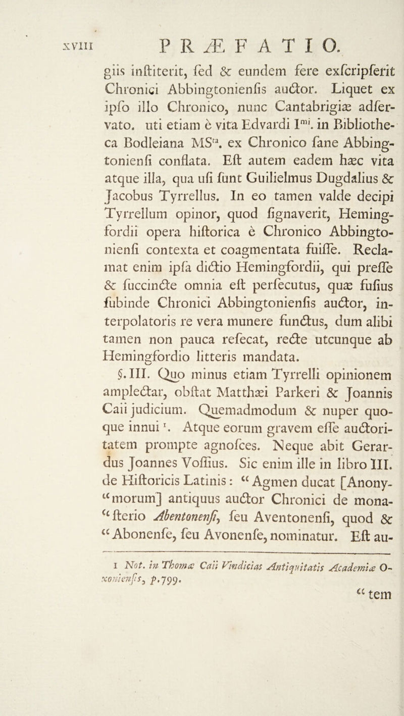 giis inftiterit, fed &amp; eundem fere exfcripferit Chronici Abbingtonienfis audior. Liquet ex ipfo illo Chronico, nunc Cantabrigias adfer- vato, uti etiam e vita Edvardi Imi. in Bibliothe¬ ca Bodleiana MSta. ex Chronico lane Abbing- tonienfi conflata. Eft autem eadem haec vita atque ilia, qua ufi funt Guilielmus Dugdalius &amp; Jacobus Tyrrellus. In eo tamen valde decipi Tyrrellum opinor, quod flgnaverit, Heming- fordii opera hiftorica e Chronico Abbingto- nienfi contexta et coagmentata fuifle. Recla¬ mat enim ipfa didtio Hemingfordii, qui prefle &amp; fuccindte omnia efl perfecutus, quas fufius fubinde Chronici Abbingtonienfis audior, in- terpolatoris re vera munere fundlus, dum alibi tamen non pauca refecat, redle utcunque ab Hemingfordio litteris mandata. 5. III. Quo minus etiam Tyrrelli opinionem ampledtar, obftat Matthaei Parkeri &amp; Joannis Caii judicium. Quemadmodum &amp; nuper quo¬ que innui'. Atque eorum gravem e fle audtori- tatem prompte agnofces. Neque abit Gerar¬ dus Joannes Voffius. Sic enim ille in libro III. de Eliftoricis Latinis: « Agmen ducat [Anony- “ morum] antiquus audior Chronici de mona- “fterio Abentonenfi, feu Aventonenfi, quod &amp; &lt;c Abonenfe, feu Avonenfe, nominatur. Eft au- 1 Not. in Thoma Caii Vindicias Antiquitatis Academi# O- xomenfis^ p, 799, a tem