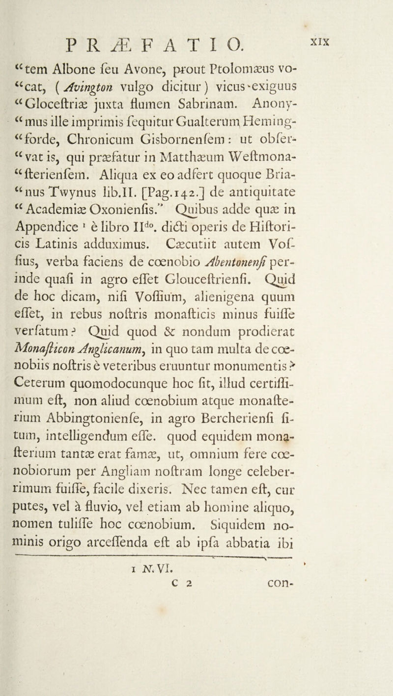 “tern Albone feu Avone, prout Ptolomseus vo- ucat, (Avington vulgo dicitur) vicus'exiguus “Gloceftrite juxta flumen Sabrinam. Anony- &lt;c mus ille imprimis fequitur Gualternm Hem ing- “forde, Chronicum Gisbornenfem: ut obfer- &lt;c vat is, qui prasfatur in Matthaeum Weftmona- “fterienlem. Aliqua ex eo ad fert quoque Bria- “nus Twynus lib.II. [Pag. 142.] de antiquitate “ Academite Oxonienfis.” Quibus adde quas in Appendice 1 e libro IIdo. didti operis de Hiftori- cis Latinis adduximus. Ctecutiit autem Vof- lius, verba faciens de coenobio Abentonenji per¬ inde quali in agro effet Glouceftrienfi. Quid de hoc dicam, nifi Voffium, alienigena quum effet, in rebus noftris monafticis minus fuiffe verfatum .J Quid quod &amp; nondum prodierat Monafticon Anglicanumy in quo tam multa de coe¬ nobiis noftris e veteribus emuntur monumentis &gt; Ceterum quomodocunque hoc fit, illud certifii- mum e ft, non aliud coenobium atque monafte- rium Abbingtonienfe, in agro Bercherienfi li¬ tum, intelligendum effe. quod equidem mona- fterium tantte erat fama:, ut, omnium fere coe¬ nobiorum per Angi i am noftram longe celeber¬ rimum fuiffe, facile dixeris. Nec tamen eft, cur putes, vel a fluvio, vel etiam ab homine aliquo, nomen tuliffe hoc coenobium. Siquidem no¬ minis origo arceffenda eft ab ipfa abbatia ibi x N. VI. c 2 con-