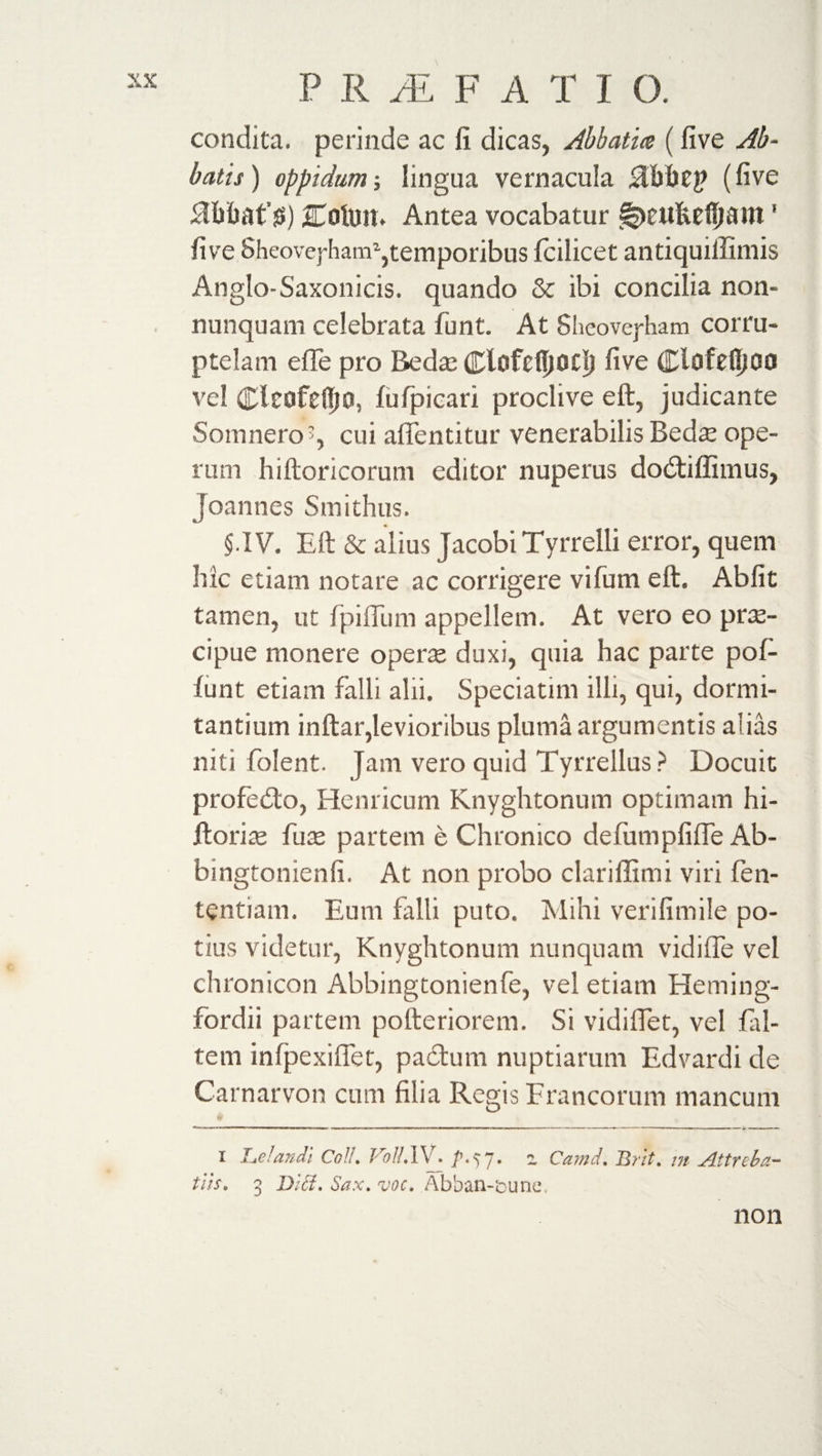 condita, perinde ac fi dicas, Abbatia (five Ab~ baits ) oppidum; Singua vernacula %(five dfifcafg) jCofort. Antea vocabatur S^eukefijailt' five Sheovej-ham1 * *,temporibus Icilicet antiquiffimis Anglo-Saxonicis. quando &amp; ibi concilia non- nunquam celebrata funt. At Sheovej-ham corru¬ ptelam efie pro Beda? Clofcfijocjj five Clofelljoo vel ClcofcfljD, lufpicari proclive eft, judicante Somnero5, cui aflentitur venerabilis Bedas ope¬ rum hiftoricorum editor nuperus dodiffimus, Joannes Smithus. $.IV. Eft &amp; alius Jacobi Tyrrelli error, quern hic etiam notare ac corrigere vifum eft. Abfit tamen, ut fpifilim appellem. At vero eo prae¬ cipue monere operae duxi, quia hac parte pol¬ iunt etiam falli alii. Speciatim illi, qui, dormi¬ tantium inftar,levioribus pluma argumentis alias niti folent. Jam vero quid Tyrrellus ? Docuit profedo, Hernicum Knyghtonum optimam hi- ftoriae fu te partem e Chronico defumpfilTe Ab- bingtonienfi. At non probo clariffimi viri fen- tentiam. Eum falli puto. Mihi verifimile po¬ tius videtur, Knyghtonum nunquam vidifle vel chronicon Abbingtonienfe, vel etiam Heming- fordii partem pofteriorem. Si vidilfet, vel fal- tem infpexilfet, padum nuptiarum Edvardi de Carnarvon cum filia Regis Francorum mancum i J.jcJandi Coli. Jrol!.\\ . ^7• - Camd, Urit, m Attnba- tus. 3 Did. Sax. voc. Abban-icunc, non