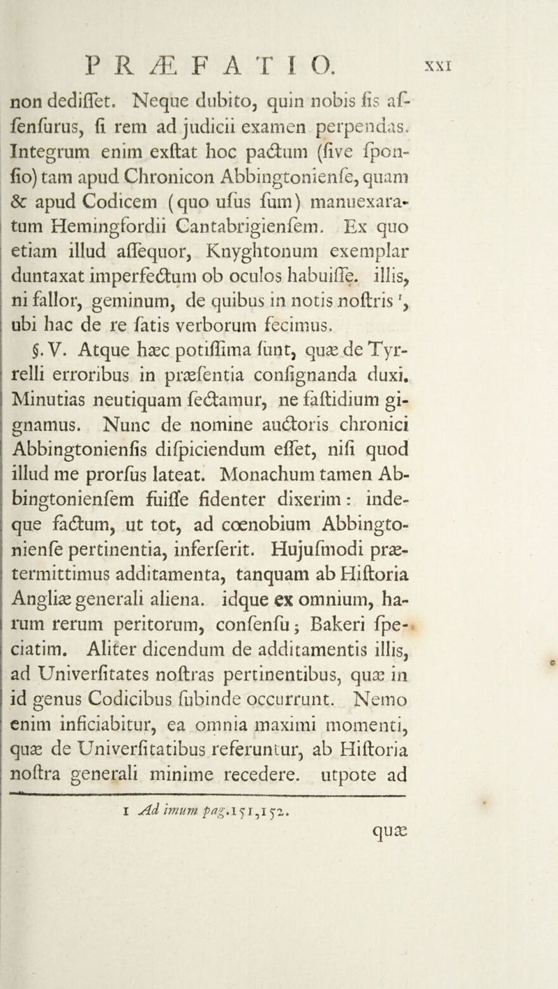 non dediflet. Neque dubito, quin nobis iis af- fenfurus, fi rem ad judicii examen perpendas. Integrum enim exftat hoc padtum (five fpon- fio) tam apud Chronicon Abbingtonienfe, quani &amp; apud Codicem (quo ulus fum) manuexara- tum Hemingfordii Cantabrigieniem. Ex quo etiam illud aflequor, Knyghtonum exemplar duntaxat imperfedtum ob oculos habuifle. illis, ni fallor, geminum, de quibus in notis noftris ubi hac de re fatis verborum fecimus. §. V. Atque haec potiffima firnt, quae de Tyr- relli erroribus in praefentia confignanda duxi. Minutias neutiquam fedtamur, ne faftidium gi¬ gnamus. Nunc de nomine audior is chronici Abbingtonienfis difpiciendum effet, nili quod illud me prorfus lateat. Monachum tamen Ab- bingtonienfem fiiiile fidenter dixerim: inde- que fadtum, ut tot, ad coenobium Abbingto¬ nienfe pertinentia, inferferit. Hujufmodi pras- termittimus additamenta, tanquam ab Hiftoria Angliae generali aliena, idque ex omnium, ha¬ rum rerum peritorum, confenfu; Bakeri fipe- ciatim. Aliter dicendum de additamentis illis, ad Univerfitates noftras pertinentibus, quae in id genus Codicibus fubinde occurrunt. Nemo enim inficiabitur, ea omnia maximi momenti, quae de Univerfitatibus referuntur, ab Hiftoria noftra generali minime recedere, utpote ad I Ad imum Pag. 15151 jz. qum