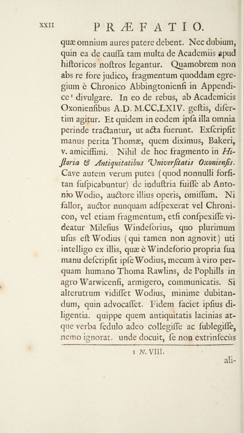 qua: omnium aures patere debent. Nec dubium, quin ea de cauifa tam multa de Academiis apud hiftoricos noftros legantur. Quamobrem non abs re fore judico, fragmentum quoddam egre¬ gium e Chronico Abbingtonienfi in Appendi¬ ce 1 divulgare. In eo de rebus, ab Academicis Oxonienlibus A.D. M.CCXXIV. geftis, difer- tim agitur. Et quidem in eodem ipfa illa omnia perinde tradantur, ut ada fuerunt. Exfcripfit manus perita Thomas, quem diximus, Baker i, v. amiciffimi. Nihil de hoc fragmento in Hi~ Jlona &amp; Antiquitatibus 'Univerfitatis Oxonienjis. Cave autem verum putes (quod nonnulli forfi- tan lhfpicabuntur) de induftria fuifle ab Anto¬ nio Wodio, audore illius operis, omiflum. Ni fallor, audor nunquam adfpexerat vel Chroni- con, vel etiam fragmentum, etfi confpexifTe vi¬ deatur Milefius Windefbrius, quo plurimum ufus eft Wodius (qui tamen non agnovit) uti • intelligo ex illis, quas e Windeforio propria fua manu defcripfit iple Wodius, mecum a viro per¬ quam humano Thoma Rawlins, de Pophills in agro Warwicenfi, armigero, communicatis. Si alterutrum vidiffet Wodius, minime dubitan¬ dum, quin advocaffet. Fidem faciet ipfius di¬ ligentia. quippe quem antiquitatis lacinias at¬ que verba fedulo adeo collegiffe ac fublegiffe, nemo ignorat, unde docuit, fe non extrinleciis i N. VIII. ali- I