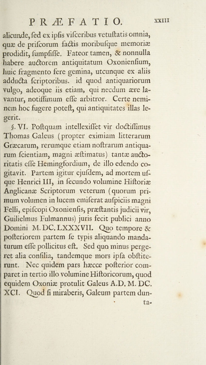 PR^F ATIO. alicunde, fed ex ipfis vifceribus vetuftatis omnia, qua: de prifcorum fadis moribufque memorise prodidit, fumpfiflTe. Fateor tamen, &amp; nonnulla habere audorem antiquitatum Oxonienfium, huic fragmento fere gemina, utcunque ex aliis adduda fcriptoribus. id quod antiquariorum vulgo, adeoque iis etiam, qui necdum sere la¬ vantur, notiffimum e fle arbitror. Certe nemi¬ nem hoc fugere poteft, qui antiquitates illas le¬ gerit. §. VI. Poftquam intellexiffet vir dodiffimus Thomas Galeus (propter eximiam litterarum Graecarum, rerumque etiam noftrarum antiqua¬ rum fcientiam, magni seftimatus) tantseaudo- ritatis eflfe Hemingfordium, de illo edendo co¬ gitavit. Partem igitur ejufdem, ad mortem uf- que Henrici III, in fecundo volumine Hiftorise Anglican se Scriptorum veterum (quorum pri¬ mum volumen in lucem emiferat aufpiciis magni Felli, epifcopi Oxonienfis, proflantis judicii vir, Guilielmus Fulmannus) juris fecit publici anno Domini M. DC. LXXXVII. Quo tempore &amp; polleriorem partem fe typis aliquando manda¬ turum efle pollicitus eft. Sed quo minus perge¬ ret alia confilia, tandemque mors ipfa obftite¬ runt, Nec quidem pars lisecce pofterior com- j paret in tertio illo volumine Hiftoricorum, quod I equidem Oxonise protulit Galeus A.D. M. DC. XCT. Quod fi miraberis, Galeum partem dun- - ta»