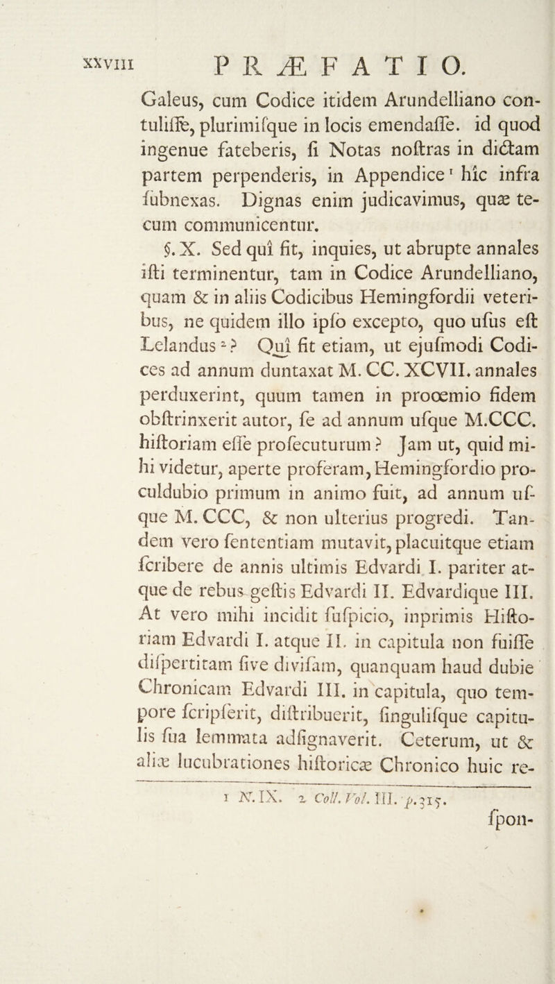 Galeus, cum Codice itidem Arundelliano con- tulifife, plurimi fque in locis emendaffe. id quod ingenue fateberis, fi Notas noftras in didtam partem perpenderis, in Appendice1 hic infra lubnexas. Dignas enim judicavimus, quae te¬ cum communicentur. §. X. Sed qui fit, inquies, ut abrupte annales ifti terminentur, tam in Codice Arundelliano, quam &amp; in aliis Codicibus Hemingfordii veteri¬ bus, ne quidem illo iplo excepto, quo ufus eft Lelandus2? Qui fit etiam, ut ejufinodi Codi¬ ces ad annum duntaxat M. CC. XCVII. annales perduxerint, quum tamen in prooemio fidem obftrinxerit au tor, fe ad annum ufque M.CCC. hiftoriam elfe profecuturum ? Jam ut, quid mi¬ hi videtur, aperte proferam, Hemingfordio pro- culdubio primum in animo fuit, ad annum uf¬ que M. CCC, &amp; non ulterius progredi. Tan¬ dem vero fententiam mutavit, placuitque etiam fcribere de annis ultimis Edvardi I. pariter at¬ que de rebus geftis Edvardi II. Edvardique III, At vero mihi incidit fufpicio, inprimis Elifto- riam Edvardi I. atque II. in capitula non fuifle dilpertitam five divifam, quanquam haud dubie Chronicam Edvardi III. in capitula, quo tem¬ pore fcripferit, diftribuerit, fingulifque capitu¬ lis fua lemmata adiignaverit. Ceterum, ut &amp; alue lucubrationes hiftoricae Chronico huic re- fpon-