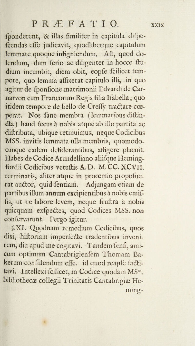 fponderent, &amp; illas fimiliter in capitula di'pe- fcendas effe judicavit, quodlibetque capitulum lemmate quoque inligniendum. Aft, quod do- lendum, dum ferio ac diligenter in hocce ftu- dium incumbit, diem obit, eopfe fcilicet tem¬ pore, quo lemma affixerat capitulo illi, in quo agitur de fponfione matrimonii Edvardi de Car¬ narvon cum Francorum Regis filia Ifabella; quo itidem tempore de bello de CrefFy traCtare coe¬ perat. Nos fane membra (lemmatibus diftin- Cta) haud fecus a nobis atque ab illo partita ac diftributa, ubique retinuimus, neque Codicibus MSS. invitis lemmata ulla membris, quomodo- cunque eadem dcfiderantibus, affigere placuit. Habes de Codice Arundelliano aliifque Heming- fordii Codicibus vetuftisA.D. M. CC. XCVII. terminatis, aliter atque in prooemio propofue- rat auCtor, quid fentiam. Adjungam etiam de partibus illum annum excipientibus a nobis emif- fis, ut te labore levem, neque fruftra a nobis quicquam exfpeCtes, quod Codices MSS. non confervarunt. Pergo igitur. §.XI, Quodnam remedium Codicibus, quos dixi, hiftoriam imperfecte tradentibus inveni¬ rem, diu apud me cogitavi. Tandem fenfi, ami¬ cum optimum Cantabrigienfem Thomam Ba¬ ker um confidendum effe. id quod reapfe faCti- tavi. Intellexi fcilicet, in Codice quodam MSro. bibliotheca collegii Trinitatis Cantabrigiae He- ming-